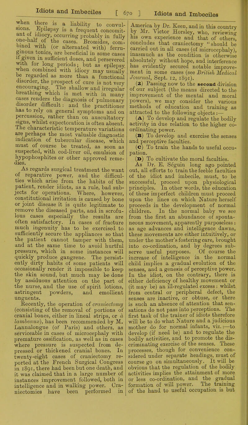 when there is a liability to convul- sions. Ejnlepsy is a frequent concomit- ant of idiocy, occurring probably in fully one-half of the cases. Bromides, com- bmed with (or alternated with) ferru- ginous tonics, are beneficial in some cases ir given in sufiicient doses, and persevered with for long periods; but as epilepsy, when combined with idiocy may usually be regarded as more than a functional disorder, the jirospect of cure is not very encouraging. The shallow and irregular breathing which is met with in many cases renders the diagnosis of pulmonary disorder difficult: and the practitioner has to rely on general symptoms and on percussion, rather than on auscultatory signs, whilst expectoration is often absent. The characteristic temperature variations are perhaps the most valuable diagnostic indication of tubercular disease, which must of course be treated, as soon as suspected, with cod-liver oil, emulsion of hypophosphites or other approved reme- dies. As regards surgical treatment the want of reparative power, and the difficul- ties which arise from the habits of the patient, render idiots, as a rule, bad sub- jects for operations. Where, however, constitutional irritation is caused by bone or joint disease it is quite legitimate to remove the diseased parts, and in scrofu- lous cases especially the results are often satisfactory. In cases of fracture much ingenuity has to be exercised to sufficiently secure the appliances so that the patient cannot tamper with them, and at the same time to avoid hurtful pressure, which in some instances will quickly produce gangrene. The persist- ently dirty habits of some patients will occasionally render it impossible to keep the skin sound, but much may be done by assiduous attention on the part of the nurse, and the use of spirit lotions, astringent powders, and emollient unguents. Becently, the operation of craniectomy (consisting of the removal of portions of cranial bones, either in lineal strips, or d lamheaux), has been recommended by M. Lannalongue (of Paris) and others, as serviceable in cases of microcephaly with premature ossification, as well as in cases where pressure is suspected fi-om de- pressed or thickened cranial bones. In twenty-eight cases of craniectomy re- ported at the French Surgical Congress in 1891, there had been but one death, and it was claimed that in a large number of instances improvement followed, both in intelligence and in walking power. Cra- niectomies have been performed in America by Dr. Keen, and in this country by Mr. Victor Horsley, who, reviewing his own experience and that of others, concludes that craniectomy “should be carried out in all cases (of microcephaly), inasmuch as the condition is otherwise absolutely without hope, and interference has evidently secured notable improve- ment in some cases (see British Medical Journal, Sept. 12, 1891). (2) Passing now to the second division of our subject (the means directed to the improvement of the mental and moral powers), we may consider the various methods of education and training as attracted to the following objects :— (a) To develop and regulate the bodily activity in due relation to the higher co- ordinating power. (b) To develop and exercise the senses and perceptive faculties. (c) To train the hands to useful occu- pation. (b) To cultivate the moral faculties. As Dr. E. Seguin long ago pointed out, all efibrts to train the feeble faculties of the idiot and imbecile, must, to be successful, proceed upon physiological principles. In other words, the education of these imperfect children must proceed upon the lines on which Nature herself proceeds in the develoisment of normal children. In the normal baby we see from the first an abundance of sponta- neous movement, apparently purposeless: as age advances and intelfigence dawns, these movements are either intuitively, or under the mother’s fostering care, brought into co-ordination, and by degrees sub- serve useful purposes. Of course the increase of intelligence in the normal child implies a gradual evolution of the senses, and a genesis of perceptive power. In the idiot, on the contrary, there is either deficiency of healthy movement or (it may be) an ill-regulated excess: whilst from central or peripheral defect, the senses are inactive, or obtuse, or there is such an absence of attention that sen- sations do not pass into perceptions. The first task of the trainer of idiots therefore will be to do what Nature and a judicious mother do for normal infants, viz.:—to develop (if need be) and to regulate the bodily activities, and to promote the dis- criminating exercise of the senses. These processes, though for convenience con- sidered under separate headings, must of course go on simultaneously. It will be obvious that the regulation of the bodily activities implies the attainment of more or less co-ordination, and the gradual formation of will power. The training of the hand to useful occupation is but