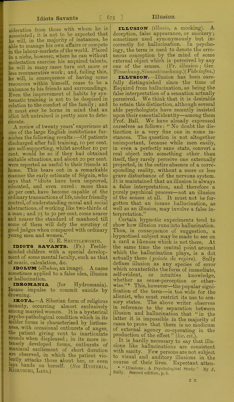 sideration from those with whom he is associated; it is not to be expected that he will, in the majority of instances, he able to manage his own affairs or compete in the labour-markets of the world. Placed in a niche, however, where he can without molestation exercise his acquired talents, he will in many cases turn out more or less remunerative work; and, failing this, he will, in consequence of having some resources within himself, cease to be a nuisance to his friends and surroundings. Even the improvement of habits by sys- tematic training is not to be despised in relation to the comfort of the family; and it must ever be borne in mind that an idiot left untrained is pretty sure to dete- 1‘iorate. A review of twenty years’ experience at one of the large BngUsh institirtions fur- nishes the following results;—Of patients discharged after full training, 10 per cent, are self-supporting, whilst another 10 per cent, would he so if they had obtained suitable situations, and about 20 per cent, were reported a,s useful to their friends at home. This bears out in a remarkable manner the early estimate of Seguin, who says that “idiots have been improved, educated, and even cured; more than 40 per cent, have become capable of the ordinary transactions of life, under friendly control, of understanding moral and social abstractions, of working like two-thirds of a man; and 25 to 30 per cent, come nearer and nearer the standard of manhood till some of them will defy the scrutiny of good judges when compared with ordinary young men and women.” G. E. Shcttleworth. IDIOTS SAVAN-TS. (Fr.) Feeble- minded children with a special develop- ment of some mental faculty, such as that of music, calculation, &c. ZDOiiUnx (etScoXoi/, an image). A name sometimes applied to a false idea, illusion or hallucination. iDROiyzANZA (for Hydromania). Insane impulse to commit suicide by drowning. ZKOTA.—A Siberian form of religious insanity, occurring almost exclusively among married women. It is a hysterical psycho-pathological condition which in its milder forms is characterised by listless- ness, with occasional outbursts of anger, the patient giving vent to inarticulate sounds when displeased; in its more in- tensely developed forms, outbursts of maniacal excitement of short duration are observed, in which the patient vio- lently attacks those about her, or even lays hands on herself, ((^ee Hysteria, Alikuscui, Lata.) iZiliVSZOM' (ilhisio, a mocking). A deception, false appearance, or mockery; sometimes used . synonymously but in- correctly for hallucination. In psycho- logy, the term is used to denote the erro- neous conception by the mind of some external object which is perceived by any one of the senses. (Fr. illusion; Ger. Tauschung,Sinnestauschung.){ Vide infra.) iliiiVSXOM'.—Illusion has been care- fully distinguished since the time of Esquirol from hallucination, as being the false interpretation of a sensation actually perceived. We think that it is desirable to retain this distinction, although several able psychologists have recently insisted upon their essentialidentity—among them Prof. Ball. We have already expressed ourselves as follows: “Ho doubt the dis- tinction is a very fine one in some in- stances. The question is not altogether unimportant, because while men easily, in even a perfectly sane state, convert a real object into something other, than itself, they rarely perceive one externally projected, in the entire absence of a corre- sponding reality, without a more or less grave disturbance of the nervous system. It is maintained that an illusion is always a false interpretation, and therefore a purely psychical process—not an illusion of the senses at all. It must not be for- gotten that an insane hallucination, as well as an illusion, may involve a false in- terpretation.” Certain hypnotic experiments tend to show how illusion runs into hallucination. Thus, in consequence of suggestion, a hypnotised subject may be made to see on a card a likeness which is not there. At the same time the central point around which the hallucination plays, is a dot actually there {points de repere). Sully defines illusion as any species of error which counterfeits the form of immediate, self-evident, or intuitive knowledge, whether as sense-perception or other- wise.”* This, however—the popular signi- fication of the term—is too wide for the alienist, who must restrict its use to sen- sory states. The above writer observes in reference to the separation between illusion and hallucination that “ in iihe latter it is impossible in the majority of cases to prove that there is no modicum of external agency co-operating in the production of the effect ” (loc. cit.). _ It is hardly necessary to say that illu- sions like hallucinations are consistent with sanity. Few persons are not subject to visual and auditory illusions in the course of their lives. Expectant atten- * “Illusions: A I’sycholoyical Study.” By J. Sully. Second edition, p. 6. 2 X
