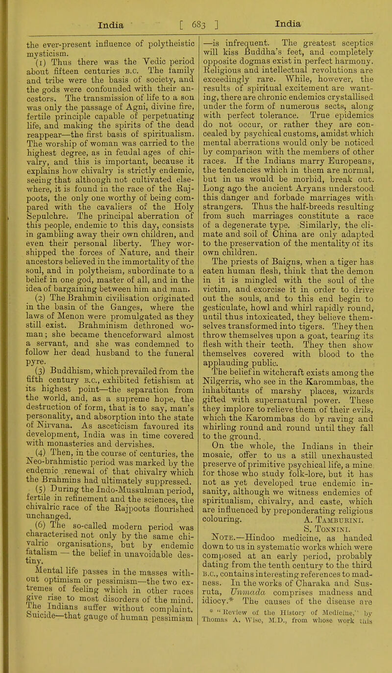 the ever-present influence of polytheistic mysticism. ”(i) Thus there was the Vedic period about fifteen centuries b.c. The family and tribe were the basis of society, and the gods were confounded with their an- cestors. The transmission of life to a son was only the passage of Agni, divine fire, fertile principle capable of perpetuating life, and making the spirits of the dead reappear—the first basis of spiritualism. The worship of woman was carried to the highest degree, as in feudal ages of chi- valry, and this is important, because it explains how chivalry is strictly endemic, seeing that although not cultivated else- where, it is found in the race of the Raj- poots, the only one worthy of being com- pared with the cavaliers of the Holy Sepulchre. The principal aberration of this people, endemic to this day, consists in gambling away their own children, and even their personal liberty. They wor- shipped the forces of Hatm'e, and their ancestors believed in the immortality of the soul, and in polytheism, subordinate to a belief in one god, master of all, and in the idea of bargaining between him and man. (2) The Brahmin civilisation originated in the basin of the Ganges, where the laws of Menon were promulgated as they still exist. Brahminism dethroned wo- man; she became thenceforward almost a servant, and she was condemned to follow her dead husband to the funeral pyre. (3) Buddhism, which prevailed from the fifth century b.c., exhibited fetishism at its highest point—the separation from the world, and, as a supreme hope, the destruction of form, that is to say, man's personality, and absorption into the state of Nirvana. As asceticism favoured its development, India was in time covered with monasteries and dervishes. (4) Then, in the course of centuries, the Neo-brahmistic period was marked by the endemic renewal of that chivalry which the Brahmins had ultimately suppressed. (5) During the Indo-Mussulman period, fertile in refinement and the sciences, the chivalric race of the Rajpoots flourished unchanged. (6) The so-called modern period was characterised not only by the same chi- vahic organisations, but by endemic fatalism — the belief in unavoidable des- tiny. Mental life passes in the masses with- out optimism or pessimism—the two ex- tremes of feeling which in other races give rise to most disorders of the mind. Ihe Indians suffer without complaint, fcnucide that gauge of human pessimism —is infrequent. The greatest sceptics will kiss Buddha’s feet, and completely opposite dogmas exist in perfect harmony. Religious and intellectual revolutions are exceedingly rare. While, however, the results of spiritual excitement are want- ing, there are chronic endemics crystallised under the form of numerous sects, along with perfect tolerance. True epidemics do not occur, or rather they are con- cealed by psychical customs, amidst which mental aberrations would only be noticed by comparison with the members of other races. If the Indians marry Europeans, the tendencies which in them are normal, but in us would be morbid, break out. Long ago the ancient Aryans understood this danger and forbade marriages with strangers. Thus the half-breeds resulting from such marriages constitute a race of a degenerate type. Similarly, the cli- mate and soil of China are only adapted to the preservation of the mentality of its own children. The priests of Baigns, when a tiger has eaten human flesh, think that the demon in it is mingled with the soul of the victim, and exorcise it in order to drive out the souls, and to this end begin to gesticulate, howl and whirl rapidly round, until thus intoxicated, they believe them- selves transformed into tigers. They then throw themselves upon a goat, tearing its flesh with their teeth. They then show themselves covered with blood to the applauding public. The belief in witchcraft exists among the Nilgerris, who see in the Karommbas, the inhabitants of marshy places, wizai’ds gifted with supernatural powei'. These they implore to relieve them of their evils, which the Karommbas do by raving and whirling round and round until they fall to the ground. On the whole, the Indians in their mosaic, offer to us a still unexhausted preserve of primitive psychical life, a mine for those who study folk-lore, but it has not as yet developed true endemic in- sanity, although we witness endemics of spiritualism, chivalry, and caste, which are influenced by preponderating religious colouring. A. Tambubini. S. Tonnini. Note.—Hindoo medicine, as handed down to us in systematic works which were composed at an early period, probably dating from the tenth century to the third B.C., contains interesting references to mad- ness. In the works of Charaka and Sus- ruta, TJnmada comprises madness and idiocy.* The causes of the disease are “ “ Ueviow of the f Ustory of Mcdiciue, by Thomsis A. M.D., from whose work this