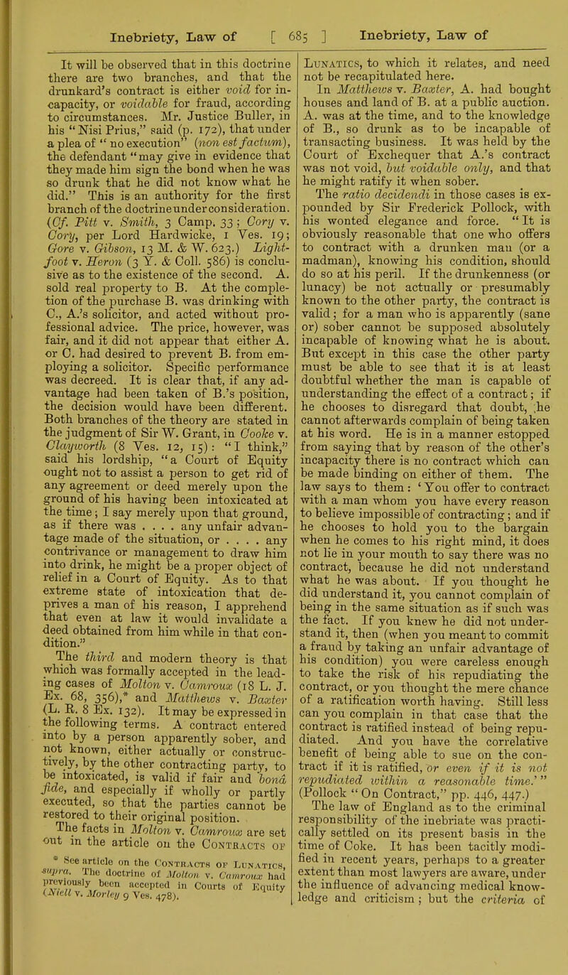 It will be obseiwed that in this doctrine there are two branches, and that the drunkard’s contract is either void for in- capacity, or voidable for fraud, according to circumstances. Mr. Justice Buller, in his “Nisi Prius,” said (p. 172), that under a plea of “ no execution” {non est factum), the defendant “ may give in evidence that they made him sign the bond when he was so drunk that he did not know what he did.” This is an authority for the first branch of the doctrineunderconsideration. {Of. Pitt v. Smith, 3 Camp. 33 ; Gory v. Cory, per Lord Hardwicke, i Ves. 19; Gore V. Gibson, 13 M. & W. 623.) Light- foot V. Heron (3 Y. & Coll. 586) is conclu- sive as to the existence of the second. A. sold real property to B. At the comple- tion of the purchase B. was drinking with C., A.’s solicitor, and acted without pro- fessional advice. The price, however, was fair, and it did not appear that either A. or 0. had desired to prevent B. from em- ploying a solicitor. Specific performance was decreed. It is clear that, if any ad- vantage had been taken of B.’s position, the decision would have been different. Both branches of the theory are stated in the judgment of Sir W. Grant, in Goohe v. Clay-worth (8 Ves. 12, 15): “I think,” said his lordship, “ a Court of Equity ought not to assist a person to get rid of any agreement or deed merely upon the ground of his having been intoxicated at the time; I say merely upon that ground, as if there was .... any unfair advan- tage made of the situation, or ... , any contrivance or management to draw him into drink, he might be a proper object of relief in a Court of Equity. As to that extreme state of intoxication that de- prives a man of his reason, I apprehend that even at law it would invalidate a deed obtained from him while in that con- dition.” The third and modern theory is that which was formally accepted in the lead- ing cases of Molton v. Cam'roux (18 L. J. Ex. 68, 356),* and Matthews v. Baxter (L. R. 8 Ex. 132). It may be expressed in the following terms. A contract entered into by a person apparently sober, and not known, either actually or construc- tively, by the other contracting party, to be intoxicated, is valid if fair and bona fide, and especially if wholly or partly executed, so that the parties cannot be restored to their original position. The facts in Molton v. Camroux are set out in the article on the Contbacts ob .See article on the Coxtracth op Lunat] supia, X],o doctrine of Jfoltoii v. Cdinroux 1 prcyiousiy been accepted in Courts of Kqu (jV(c« V. Morley 9 Ves. 478). Lunatics, to which it relates, and need not be recapitulated here. In Matthews v. Baxter, A. had bought houses and land of B. at a public auction. A. was at the time, and to the knowledge of B., so drunk as to be incapable of transacting business. It was held by the Court of Exchequer that A.’s contract was not void, but voidable only, and that he might ratify it when sober. The ratio decidendi in those cases is ex- pounded by Sir Frederick Pollock, with his wonted elegance and force. “ It is obviously reasonable that one who offers to contract with a drunken man (or a madman), knowing his condition, should do so at his peril. If the drunkenness (or lunacy) be not actually or presumably known to the other party, the contract is valid; for a man who is apparently (sane or) sober cannot be supposed absolutely incapable of knowing what he is about. But except in this case the other party must be able to see that it is at least doubtful whether the man is capable of understanding the effect of a contract; if he chooses to disregard that doubt, ;he cannot afterwards complain of being taken at his word. He is in a manner estopped from saying that by reason of the other’s incapacity there is no contract which can be made binding on either of them. The law says to them: ‘You offer to contract with a man whom you have every reason to believe impossible of contracting; and if he chooses to hold you to the bargain when he comes to his right mind, it does not lie in }mur mouth to say there was no contract, because he did not understand what he was about. If you thought he did understand it, you cannot complain of being in the same situation as if such was the fact. If you knew he did not under- stand it, then (when you meant to commit a fraud by taking an unfair advantage of his condition) you were careless enough to take the risk of his repudiating the contract, or you thought the mei’e chance of a ratification woi'th having. Still less can you complain in that case that the contract is I’atified instead of being repu- diated. And you have the correlative benefit of being able to sue on the con- tract if it is ratified, or even if it is not repudiated within a reasonable time.’ ” (Pollock “ On Contract,” pp. 446, 447.) The law of England as to the criminal responsibility of the inebriate was practi- cally settled on its present basis in the time of Coke. It has been tacitly modi- fied in recent years, perhaps to a greater extent than most lawyers are aware, under the influence of advancing medical know- ledge and criticism ; but the criteria of