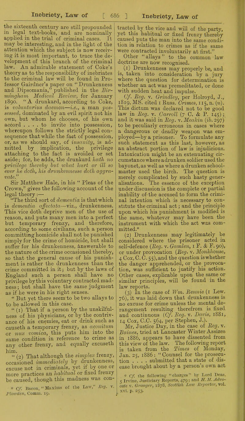 the sixteenth centui'y are still propounded in legal text-books, and are nominally applied in the tidal of criminal cases. It may be interesting, and in the light of the attention which the subject is now receiv- ing it is most imjjortant, to trace the de- velopment of this branch of the criminal law. An admirable statement of Coke’s theory as to the resiionsibility of inebriates to the criminal law will be found in Pro- fessor Gairdner’s paper on “ Di-unkenness and Dipsomania,” published in the Bir- mingham Medical Bevieiv, for January 1890. “A drunkard, according to Coke, is voluntarius daemon—i.e., a man pos- sessed, dominated by an evil spirit not his own, but whom he chooses, of his own accord .... to invite into possession, whereupon follows the strictly legal con- sequence that while the fact of possession, or, as we should say, of insanity, is ad- mitted by implication, the privilege attaching to the fact is avoided or set aside; for, he adds, the drunkard hath no privilege thereby but what hurt or ill so ever he doth, his drunlcennesse doth aggra- vate.” Sir Matthew Hale, in his “ Pleas of the Crown,” gives the following account of the legal theory:— “The third sort of dementia is that which is dementia affectata—viz., drunkenness. This vice doth deprive men of the use of reason, and puts many men into a perfect but temporary frenzy, and therefore, according to some civilians, such a person committing homicide shall not be punished simply for the crime of homicide, hut shall suffer for his drunkenness, iinswerable to the nature of the crime occasioned thereby, so that the general cause of his punish- ment is rather the drunkenness than the crime committed in it; but by the laws of England such a person shall have no privilege by this voluntary contracted mad- ness ; but shall have the same judgment as if he were in his right senses. “ But yet there seem to be two allays to to be allowed in this case. “ (i) That if a person by the unskilful- ness of his physicians, or by the contriv- ance of his enemies, eat or di-ink such as causeth a temporary frenzy, as aconitum or nu'£ vomica, this puts him into the same condition in reference to crime as any other frenzy, and equally excuseth him. . . , „ “ (2) That although tne simplex frenzy, occasioned immediately by drunkenness, excuse not in criminals, yet if by one or more practices an habitual or fixed frenzy be caused, though this madness was con- « Cf. I5HCOU, “ Miixiins of Hie Lmv,” /.’<'</. v. J’lowUeii, Comm. 19. tracted by the vice and will of the party, yet this habitual or fixed frenzy thereby caused puts the man into the same condi- tion in relation to crimes as if the same were contracted involuntarily at first.” Other “ allays ” to the common law do.ctrine are now recognised. (i) Drunkenness may properly be, and is, taken into consideration by a jury where the question for determination is whether an act was premeditated, or done with sudden heat and impulse. Of. Beg. V. Grindley, per Holroyd, J., 1819, MS. cited i Russ. Crimes, 115, n. {u). This dictum was declared not to be good law in Beg. v. Carroll (7 0. & P. 145); and it was said in Beg. v. Mealcin {ib. 297) to be peculiarly erroneous in cases where a dangerous or deadly weapon was em- ployed—by a prisoner. To formulate any such statement as this last, however, as an abstract portion of law is injudicious. Intoxication might be an extenuating cir- cumstance where adrunken soldier used the bayonet, as well as where a drunken school- master used the birch. The question is merely complicated by such hasty gener- alisations. The essence of the exception under discussion is the complete or partial inability of- the accused to form the crimi- nal intention which is necessary to con- stitute the criminal act; and the j)rincij)le upon which his punishment is modified is the same, whatever may have been the instrument with which the act was com- mitted.* {2) Drunkenness may legitimately be considered where the prisoner acted in self-defence {Beg. v. Gamlen, i P. cfc E. 90), or under provocation {Beg. v. Monhhouse, 4 Cox, 0.0.55),and the question iswhether the danger apprehended, or the provoca- tion, was sufficient to justify his action. Other cases, explicable upon the same or similar principles, will be found in the law reports. (3) In the case of Wm. Bennie (i Lew. 76), it was laid down that drunkenness is no excuse for crime unless the mental de- rangement resulting therefrom is fixed and continuous {Cf. Beg. v. Baris, 1881, 14 Cox, C.C. 564, per Stephen, J.). Mr, Justice Day, in the case of Beg. v. Baines, tried at Lancaster Winter Assizes in 1886, appears to have dissented from this view of the law. The following report is taken from the Times of Monday, Jan. 25, 1886: “Coiinsel for the prosecu- tion .... submitted that a state of dis- ease brought about by a person’s own act » Cf. the tollowiiiy: “clmrm'.s liy Lord Dcas. 5 Irvine, .lusticiiiry Re])orts, 479; anil If. M. Advo- cate V. Gramjer, 1878, l^cottish Laic licjiorter, vol. xvi. p. 253.