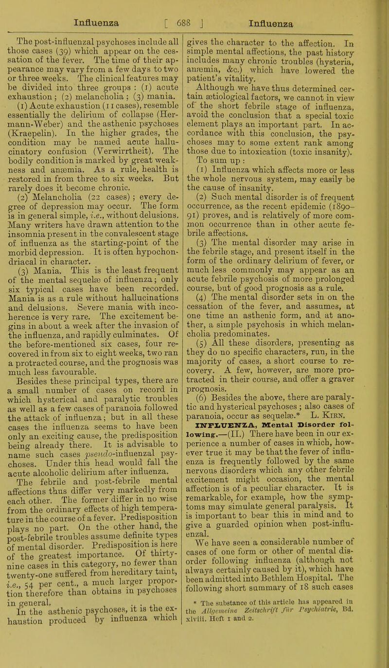 The post-influenzal psychoses include all those cases (39) which appear on the ces- sation of the fever. The time of their ap- pearance may vary from a few days to two or three weeks. The clinical features may be divided into three groups : (i) acute exhaustion ; (2) melancholia ; (3) mania. (1) Acute exhaustion (i i cases), resemble essentially the delirium of collapse (Her- mann-Weber) and the asthenic psychoses (Kraepelin). In the higher grades, the condition may be named acute hallu- cinatory confusion (Verwirrtheit). The bodily condition is marked by gi-eat weak- ness and anEBmia. As a rule, health is restored in from three to six weeks. But rarely does it become chronic. (2) Melancholia (22 cases) ; every de- gree of depression may occur. The form is in general simple, i.e., without delusions. Many writers have drawn attention to the insomnia present in the convalescent stage of inflnenza as the starting-point of the morbid depression. It is often hypochon- driacal in character. {3) Mania. This is the least frequent of the mental sequelte of influenza; only six typical cases have been recorded. Mania is as a rule without hallucinations and delusions. Severe mania with inco- herence is very rare. The excitement be- gins in about a week after the invasion of the influenza, and rapidly culminates. Of the before-mentioned six cases, four re- covered in from six to eight weeks, two ran a protracted course, and the prognosis was much less favourable. Besides these principal types, there are a small number of cases on record in which hysterical and paralytic troubles as well as a few cases of paranoia followed the attack of influenza; but in all these cases the influenza seems to have been only an exciting cause, the predisposition being already there. It is advisable to name such cases psencJo-influenzal psy- choses. Under this head would fall the acute alcoholic delirium after influenza. The febrile and post-febrile mental affections thus differ very markedly from each other. The former differ in no wise from the ordinary effects of high tempera- ture in the course of a fever. Predisposition plays no part. On the other hand, the post-febrile troubles assume definite types of mental disorder. Predisposition is here of the greatest importance. Of thirty- nine cases in this category, no fewer than twenty-one suffered from hereditary taint, i.e., 54 per cent., a much larger propor- tion therefore than obtains in psychoses in general. • 1.1 In the asthenic psychoses, it is the ex- haustion produced by influenza which gives the character to the affection. In simple mental affections, the past history includes many chronic troubles (hysteria, anremia, &c.) which have lowered the patient’s vitality. Although we have thus determined cer- tain mtiological factors, we cannot in view of the short febrile stage of influenza, avoid the conclusion that a special toxic element plays an important part. In ac- cordance with this conclusion, the psy- choses may to some extent rank among those due to intoxication (toxic insanity). To sum up: (1) Influenza which affects more or less the whole nervous system, may easily be the cause of insanity. (2) Such mental disorder is of frequent occurrence, as the recent epidemic (1890- 91) proves, and is relatively of more com- mon occurrence than in other acute fe- brile affections. (3) The mental disorder may arise in the febrile stage, and present itself in the form of the ordinary delirium of fever, or much less commonly may appear as an acute febrile psychosis of more prolonged course, but of good prognosis as a rule. (4) The mental disorder sets in on the cessation of the fever, and assumes, at one time an asthenic form, and. at ano- ther, a simple psychosis in which melan- cholia predominates. (5) All these disorders, presenting as they do no specific characters, run, in the majority of cases, a short course to re- covery. A few, however, are more pro- tracted in their course, and offer a graver prognosis. (6) Besides the above, there are paraly- tic and hysterical psychoses ; also cases of paranoia, occur as sequelae.* L. Kikn. ZM'F^TTEXl'ZA, Mental Disorder fol- lowing:.—(II.) There have been in onr ex- perience a number of cases in which, how- ever true it may be that the fever of influ- enza is frequently followed by the same nervons disorders which any other febrile excitement might occasion, the mental affection is of a peculiar character. It is remarkable, for example, how the symp- toms may simulate general paralysis. It is important to bear this in mind and to give a guarded opinion when post-influ- enzal. We have seen a considerable number of cases of one form or other of mental dis- order following influenza (although not always certainly caused by it), which have been admitted into Bethlem Hospital. The following short suininai'y of 18 such cases ♦ Tlie substance ot this article has appeared in tlie AUuvmdnc Zeiischrijt /Hr J'syckiafrie, ltd. xlviil. Heft I and 2.