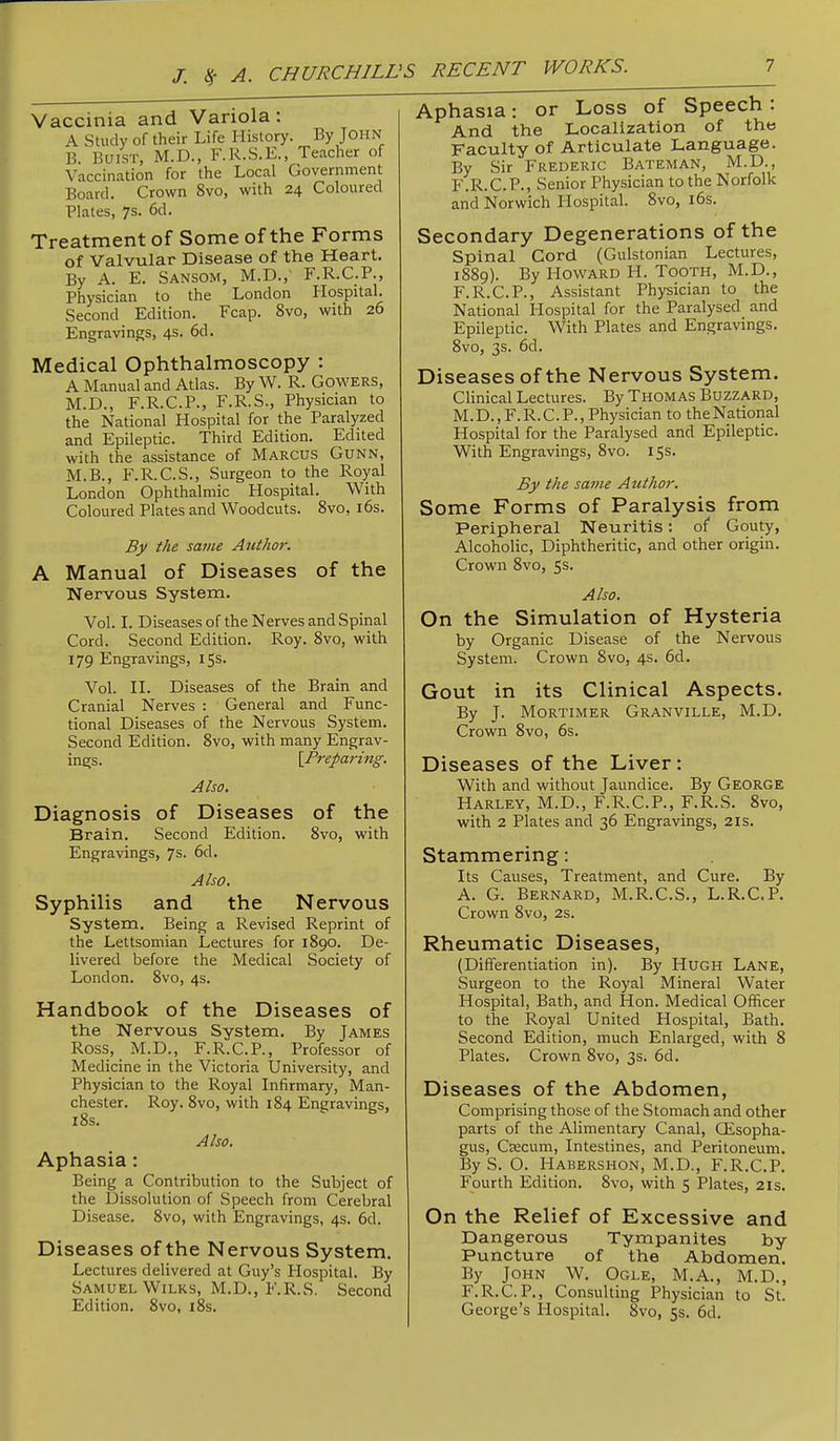 Vaccinia and Variola: A Study of their Life History. By John B. Buist, M.D., F.R.S.E., Teacher of Vaccination for the Local Government Board. Crown Svo, with 24 Coloured Plates, 7s. 6d. Treatment of Some of the Forms of Valvular Disease of the Heart. By A. E. Sansom, M.D., F.R.C.P., Physician to the London Hospital. Second Edition. Fcap. Svo, with 26 Engravings, 4s. 6d. Medical Ophthalmoscopy : A Manual and Atlas. By W. R. Gowers, M.D., F.R.C.P., F.R.S., Physician to the National Hospital for the Paralyzed and Epileptic. Third Edition. Edited with the assistance of Marcus Gunn, M.B., F.R.C.S., Surgeon to the Royal London Ophthalmic Hospital. With Coloured Plates and Woodcuts. Svo, i6s. Bj/ the same Author. A Manual of Diseases of the Nervous System. Vol. I. Diseases of the Nerves and Spinal Cord. Second Edition. Roy. Svo, with 179 Engravings, 15s. Vol. II. Diseases of the Brain and Cranial Nerves : General and Func- tional Diseases of the Nervous System. Second Edition. Svo, with many Engrav- ings. {Preparing. Also. Diagnosis of Diseases of the Brain. Second Edition. Svo, with Engravings, 7s. 6d. Also. Syphilis and the Nervous System. Being a Revised Reprint of the Lettsomian Lectures for 1S90. De- livered before the Medical Society of London. Svo, 4s. Handbook of the Diseases of the Nervous System. By James Ross, M.D., F.R.C.P., Professor of Medicine in the Victoria University, and Physician to the Royal Infirmary, Man- chester. Roy. Svo, with 1S4 Engravings, iSs. Also. Aphasia: Being a Contribution to the Subject of the l3issolution of Speech from Cerebral Disease. Svo, with Engravings, 4s. fid. Diseases of the Nervous System. Lectures delivered at Guy’s Hospital. By Samuel Wilks, M.D., F.R.S. Second Edition. Svo, iSs. Aphasia: or Loss of Speech . And the Localization of the Faculty of Articulate Language. By Sir Frederic Bateman, M.D., F.R.C.P., Senior Physician to the Norfolk and Norwich Hospital. Svo, ifis. Secondary Degenerations of the Spinal Cord (Gulstonian Lectures, 1SS9). By Howard H. Tooth, M.D., F.R.C.P., Assistant Physician to the National Hospital for the Paralysed and Epileptic. With Plates and Engravings. Svo, 3s. fid. Diseases of the Nervous System. Clinical Lectures. By Thomas Buzzard, M.D., F.R.C.P., Physician to theNational Hospital for the Paralysed and Epileptic. With Engravings, Svo. 15s. By the same Author. Some Forms of Paralysis from Peripheral Neuritis: of Gouty, Alcoholic, Diphtheritic, and other origin. Crown Svo, 5s. Also. On the Simulation of Hysteria by Organic Disease of the Nervous System. Crown Svo, 4s. fid. Gout in its Clinical Aspects. By J. Mortimer Granville, M.D. Crown Svo, fis. Diseases of the Liver: With and without Jaundice. By George Harley, M.D., F.R.C.P., F.R.S. Svo, with 2 Plates and 3fi Engravings, 21s. Stammering; Its Causes, Treatment, and Cure. By A. G. Bernard, M.R.C.S., L.R.C.P. Crown Svo, 2s. Rheumatic Diseases, (Differentiation in). By Hugh Lane, Surgeon to the Royal Mineral Water Hospital, Bath, and Hon. Medical Officer to the Royal United Hospital, Bath. Second Edition, much Enlarged, with S Plates. Crown Svo, 3s. fid. Diseases of the Abdomen, Comprising those of the Stomach and other parts of the Alimentary Canal, CEsopha- gus, Ciecum, Intestines, and Peritoneum. By S. O. Habershon, M.D., F.R.C.P. Fourth Edition. Svo, with 5 Plates, 21s. On the Relief of Excessive and Dangerous Tympanites by Puncture of the Abdomen. By John W. Ogle, M.A., M.D., F.R.C.P., Consulting Physician to St. George’s Hospital. Svo, 55. fid.