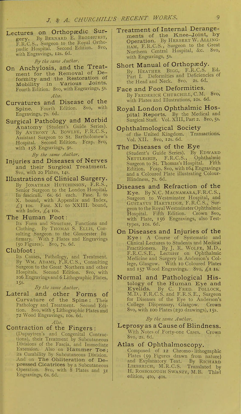 Lectures on Orthopsedic Sur- gery. By Bernard E. Brodhurst, F. R.C.S., Surgeon to the Royal Ortho- pedic Hospital. Second Edition. 8vo, with Engravings, 12s. 6d. By the same Author. On Anchylosis, and the Treat- ment for the Removal of De- formity and the Restoration of Mobility in Various Joints. Fourth Edition. 8vo, with Engravings, 5s. Also. Curvatures and Disease of the Spine. Fourth Edition. Svo, with Engravings, ys- 6d. Surgical Pathology and Morbid Anatomy (Student’s Guide Series). By Anthony A. Bowlry, F.R.C.S., Assistant Surgeon to St. Bartholomew’s Hospital. Second Edition. Fcap. 8vo, with 158 Engravings, 9s. By the same Author. Injuries and Diseases of Nerves and their Surgical Treatment. 8vo, with 20 Pla'tes, 14s. Illustrations of Clinical Surgery. By Jonathan Hutchinson, F.R.S., Senior Surgeon to the London Hospital. In fasciculi. 6s. 6d each. Fasc. I. to X. bound, with Appendix and Index, los. Fasc. XI. to XXIII. bound, with Index, los. The Human Foot: Its Form and Structure, Functions and Clothing. By Thomas S. Ellis, Con- sulting Surgeon to the Gloucester In- firmary. With 7 Plates and Engravings (50 Figures). 8vo, 7s. 6d. Clubfoot: Its Causes, Pathology, and Treatment. By Wm. Adams, F.R.C.S., Consulting Surgeon to the Great Northern and other Hospitals. Second Edition. 8vo, with 106 Engravings and 6 Lithographic Plates, 15s. By the same Author. Lateral and other Forms of Curvature of the Spine : Their Pathology and Treatment. Second Edi- tion. Svo, with 5 Lithographic Plates and 72 Wood Engravings, los. 6d. Also. Contraction of the Fingers : (Dupuytren’s and Congenital Contrac- tions), their Treatment by Subcutaneous Divisions of the Fascia, and Immediate Extension. Also on Hammer Toe; its Curability by Subcutaneous Division. And on The Obliteration of De- pressed Cicatrices by a Subcutaneous Operation. Svo, with 8 Plates and 31 Engravings, 6s. 6d. Treatment of Internal Derange- ments of the Knee-Joint, by Operation. By Herbert W. Alling- IIAM, F.R.C.S., Surgeon to the Great Northern Central Hospital, &c. Svo, with Engravings, 5s. Short Manual of Orthopaedy. By Heather Bigg, F.R.C.S. _ Ed. Part I. Deformities and Deficiencies of the Head and Neck. Svo. 2S. fid. Face and Foot Deformities. By Frederick Churchill, C.M. Svo, with Plates and Illustrations, los. fid. Royal London Ophthalmic Hos- pital Reports. By the Medical and Surgical Staff. Vol. XIII, Part 2. Svo, 5s. Ophthalmological Society of the United Kingdom. Transactions. Vol. XII. Svo, I2S. fid. The Diseases of the Eye (Student’s Guide Series). By Edward Nettleship, F.R.C.S., Ophthalmic Surgeon to St. Thomas’s Hospital. Fifth Edition. Fcap. Svo, with 164 Engravings and a Coloured Plate illustrating Colour- Blindness, 7s. 6d. Diseases and Refraction of the Eye. By N.C. Macnamara,F.R.C.S., Surgeon to Westminster Hospital, and Gustavus Hartridge, F.R.C.S., Sur- geon to the Royal Westminster Ophthalmic Hospital. Fifth Edition. Crown Svo, with Plate, 156 Engravings, also Test- types, I os. fid. On Diseases and Injuries of the Eye : A Course of Systematic and Clinical Lectures to Students and Medical Practitioners. By J. R. Wolfe, M.D., F.R.C.S.E., Lecturer on Ophthalmic Medicine and Surgery in Anderson’s Col- lege, Glasgow. With 10 Coloured Plates and 157 Wood Engravings. Svo, ;^i is. Normal and Pathological His- tology of the Human Eye and Eyelids. By C. Fred. Pollock, M.D., F.R.C.S. and F.R.S.E., Surgeon for Diseases of the Eye to Anderson’s College Dispensary, Glasgow. Crown Svo, with 100 Plates (230 drawings), 15s. By the same Author. Leprosy as a Cause of Blindness. With Notes of Forty-one Cases. Crown Svo, 2s. fid. Atlas of Ophthalmoscopy. Composed of 12 Chromo - lithographic Plates (59 Figures drawn from nature) and Explanatory Text. By Richard Liebreich, M.R.C.S. Translated by H. Rosborough Swanzy, M.B. Third edition, 4to, 40s.