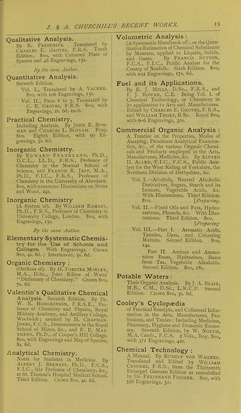 J. >5- A. CHURCHILL Qualitative Analysis. By R. Fresenius. Translated by Charles E. Groves, F.R.S. Tenth Edition. 8vo, with Coloured Plate of Spectra and 46 Engravings, i Ss. By the same Author. Quantitative Analysis. Seventh Edition. Vol. I., Translated by A. Vacher. 8vo, with 106 Engravings, 15s. Vol. II., Parts I to 3, Translated by C. E. Groves, F.R.S. 8vo, with Engravings, 2s. 6d. each. Practical Chemistry, Including Analysis. By John E. Bow- man and Charles L. Bloxam. Fcap. 8vo. Eighth Edition, with 90 En- gravings, 5s. 6d. Inorganic Chemistry. By Edward Frankland, Ph.D., D.C.L., LL.D., F.R.S., Professor of Chemistry in the Normal School of Science, and Francis R. Japp, M.A., Ph.D., F.I.C., F.R.S., Professor of Chemistry in the University of Aberdeen. 8vo, with numerous Illustrations on Stone and Wood, 24s. Inorganic Chemistry (A System of). By William Ramsay, Ph.D., F.R.S., Professor of Chemistry in University College, London. 8vo, with Engravings, 15s. By the same Author. Elementary Systematic Chemis- try for the Use of Schools and Colleges. With Engravings. Crown 8vo, 4s. 6d. ; Interleaved, 5s. 6d. Organic Chemistry ; (Outlines of). By H. Forster Morley, M.A., D.Sc., Joint Editor of Watts’ “Dictionary of Chemistry.” Crown 8vo, 7s. 6d. Valentin’s Qualitative Chemical Analysis. Seventh Edition. By Dr. W. R. Hodgkinson, F.R.S.E., Pro- fessor of Chemistry and Physics, Royal Military Academy, and Artillery College, Woolwich; assisted by H. Chapman- JONES, F.C.S., Demonstrator in the Royal School of Mines, c&c., and F. E. Mat- thews, Ph.D., of Cooper’s Hill College. 8vo, with Engravings and Map of Spectra, 8s. 6d. Analytical Chemistry, Note-s for Students in Medicine. By Alisert J. Bernays, Ph.D., P'.C.S., F.I.C., late Professor of Chemistry, &c., at St. Thomas’s Hospital Medical School. Third Edition. Crown 8vo, 4s. 6d. Volumetric Analysis : (A Systematic Handbook of); or the Quan- titative Estimation of Chemical Substances by Measure, applied to Liquids, Solids, and Gases. By Francis Sutton, F.C.S., F.I.C., Public Analyst for the County of Norfolk. Sixth Edition. 8vo,' with 102 Engravings, 17s. 6d. Fuel and its Applications. By E. J. Mills, D.Sc., F.R.S., and F. J. Rowan, C.E. Being Vol. I. of Chemical Technology, or Chemistry in its application to Arts and Manufactures. Edited by CHARLES E. Groves, F.R.S., and William Thorp, B. Sc. Royal 8vo, with 606 Engravings, 30s. Commercial Organic Analysis ; A Treatise on the Properties, Modes of Assaying, Proximate Analytical Examina- tion, &c., of the various Organic Chemi- cals and Products employed in the Arts, Manufactures, Medicine, &c. By Alfred II. Allen, F.I.C., F.C.S., Public Ana- lyst for the West Riding of Yorkshire, the Northern Division of Derbyshire, &c. Vol. I.—Alcohols, Neutral Alcoholic Derivatives, Sugars, Starch and its Isomers, Vegetable Acids, &c. With Illustrations. Third Edition. 8vo. \^Preparing. Vol. II.—Fixed Oils and Fats, Hydro- carbons, Phenols, &c. With Illus- trations. Third Edition. 8vo. [Preparing Vol. III.—Part I. Aromatic Acids, Tannins, Dyes, and Colouring Matters. Second Edition. 8vo, 14s. Part II. Amines and Ammo- nium Bases, Hydrazines, Bases from Tar, Vegetable Alkaloids. Second Edition. 8vo, i8s. Potable Waters : Their Organic Analysis. By J. A. Blair, M.B., C.M., D.Sc., L.R.C.P. Second Edition. Crown 8vo, 3s. 6d. Cooley’s Cyclopaedia of Practical Receipts, and Collateral Infor- mation in the Arts, Manufactures, Pro- fessions, and Trades: Including Medicine, Pharmacy, Hygiene and Domestic Econo- my. Seventh Edition, by W. North M.A. Camb., F.C.S. 2 Vols., Roy. Svo| with 371 Engravings, 42s. Chemical Technology : A Manual. By Rudolf von Wagner. Translated and Edited by William Crookes, F.R.S., from the Thirteenth Enlarged German Edition as remodelled by Dr. Ferdinand Fischer. Svo, with 596 Engravings, 32s
