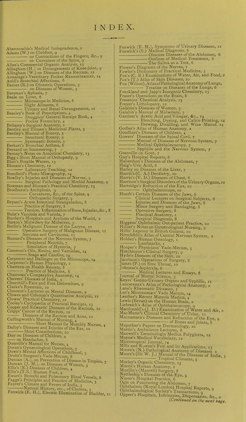 INDEX Abercrombie’s Medical Jurisprudence, 2 Adams (W.) on Clubfoot, 9 on Contractions of the Fingers, &c., 9 on Curvature of the Spine, 9 Allen's Commercial Organic Analysis, 13 Allingham (H.) on Derangements of Knee-joint, 9 Aliingham (W.) on Diseases of the Rectum, 12 Armatage’s Veterinary Pocket Remembrancer, 14 Auld’s Bronchial Affections, 6 Barnes (R.) on Obstetric Operations, 3 on Diseases of Women, 3 Bateman’s Aphasia, 7 Beale on Liver, 6 Microscope in Medicine, 6 Slight Ailments, 6 Urinary and Renal Derangements, ii Beasley’s Book of Prescriptions, 4 Druggists’ General Receipt Book, 4 Pocket Formulary, 4 Bellamy’s Surgical Anatomy, i Bentley and Trimen’s Medicinal Plants, s Bentley’s Manual of Botany, 5 Structural Botany, 5 Systematic Botany, 5 Berkart’s Bronchial Asthma, 6 Bernard on Stammering, 7 • Bemay’s Notes on Analytical Chemistry, 13 Bigg s Short Manual of Orthopmdy, 9 Blair’s Potable Waters, 13 Bloxam’s Chemistry, X2 Laboratory Teaching, 12 Bousfield’s Photo-Miorography, 14 Bowlby’s Injuries and Diseases of Nerves, 9 Surgical Pathology and Morbid Anatomy, 9 Bowman and Bloxam’s Practical Chemistry, 13 Brodhurst’s Anchylosis, g Curvatures, &c., of the Spine, 9 Orthopaedic Surgery, 9 Bryant’s Acute Intestinal Strangulation, 8 Practice of Surgery, 8 Tension, Inflammation ofBone,Injuries,&c-, 8 Buist’s Vaccinia and Variola, 7 Burdett’s Hospitals and Asylums of the World, 2 Burton’s Midwifery for Midwives, 3 Butlin’s Malignant Disease of the Larynx, ii Operative Surgery of Malignant Disease, ii Sarcoma and Carcinoma, ii Buzzard’s Diseases of the Nervous System, 7 Peripheral Neuritis, 7 Simulation of Hysteria, 7 Cameron’s Oils, Resins, and Varnishes, 14 Soaps and Candles, 14 Carpenter and Dallinger on the Microscope, 14 Carpenter’s Human Physiology, 2 Charteris on Health Resorts, 8 Practice of Medicine, 6 Chauveau’s Comparative Anatomy, 14 Chevers’Diseases of India, 5 Churchill’s Face and Foot Deformities, 9 Clarke’s Eyestrain, 10 Clouston’s Lectures on Mental Diseases, 2 Clowes and Coleman’s Quantitative Analysis, 12 Clowes’ Practical Chemistry, 12 Cooley’s Cyclopmdia of Practical Receipts, 13 Cooper and Edwards’ Diseases of the Rectum, 12 Cripps’ Cancer of the Rectum, 12 Diseases of the Rectum and Anus, 12 Cullingworth’s Manual of Nursing, 4 ——- ■ — Short Manual for Monthly Nurses, 4 Dalb/s Diseases and Injuries of the Ear, 10 Short Contributions, 10 Day on Diseases of Children, 4 on Headaches, 8 Domville’s Manual for Nurses, 4 Doran’s Gynecological Operations, 3 Down’s Mental Affections of Childhood, 3 Druitt’s Surgeon’s Vade-Mecum, 8 Duncan ( A.), on Prevention of Disease in Tropics s Duncan (J. M.), on Diseases of Women, 3 ^ ^ Ellis’s (E.) Diseases of Children, 4 Ellis’s (T.S.) Human Foot, 9 Ewart’s Bronchi and Pulmonary Blood Vessels 6 Fagge’s Principles and Practice of Medicine s’ Fayrer’s Climate and Fevers of India, 5 —Natural IHstory, etc., of Cholera, 5 Fenwick (E. H.), Electric Illumination of Bladder, ii Fenwick (E. H.), Symptoms of Urinary Diseases, ii Fenwick’s (S.) Medical Diagnosis, 6 Obscure Diseases of the Abdomen, 6 Outlines of Medical Treatment, 6 The Saliva as a Test, 6 Flower’s Diagrams of the Nerves, i Fowler’s Dictionary of Practical Medicine, 5 Fox’s (C. B.) Examinations of Water, Air, and Food, 2 Fox’s (T.) Atlas of Skin Diseases, 10 Fox (Wilson), Atlas ofPathological Anatomy of Lungs, Treatise on Diseases of the Lungs, 6 Frankland and Japp’s Inorganic Chemistry, 13 Fraser’s Operations on the Brain, 8 Fresenius’ Chemical Analysis, 13 Freyer’s Litholopaxy, 12 Galabin’s Diseases of Women, 3 Galabin’s Manual of Midwifery, 3 Gardner’s Acetic Acid and Vinegar, &c., 14 Bleaching, Dyeing, and Calico Printing, 14 Brewing, Distilling, and Wine Manuf. 14 Godlee’s Atlas of Human Anatomy, i Goodhart’s Diseases of Children, 4 Gowers’ Diseases of the Spinal Cord, 7 Manual of Diseases of Nervous System, 7 Medical Ophthalmoscopy, 7 Syphilis and the Nervous System, 7 Granville on Gout, 7 Guy’s Hospital Reports, 6 Habershon’s Diseases of the Abdomen, 7 Haig’s Uric Acid, 6 Harley on Diseases of the Liver, 7 Harris’s (C. A.) Dentistry', 10 Harris’s (V. D.) Diseases of Chest, 6 Harri.son’s Surgical Disorders of the Urinary Organs, ii Hartridge’s Refraction of the Eye, 10 Ophthalmoscope, 10 Heath’s Certain Diseases of the Jaws, 8 Clinical Lectures on Surgical Subjects, 8 Injuries and Diseases of the Jaws, 8 Minor Surgery and Bandaging, 8 Operative Surgery, 8 Practical Anatomy, 1 —^ Surgical Diagnosis, 8 Higgens’ Ophthalmic Out-patient Practice, 10 Hillier’s Notes on Gynecological Nursing, 3 Hillis’ Leprosy in British Guiana, 10 Hirschfeld’s Atlas of Central Nervous System, 2 Holden’s Human Osteology, i Landmarks, 1 Hooper’s Physicians’ Vade-Mecum, 5 Hutchinson’s Clinical Surgery, 9 Hyde’s Diseases of the Skin, 10 Jacobson’s Operations of Surgery, 8 James (P.) on Sore Throat, 10 Johnson’s Asphyxia, 6 Medical Lectures and Essays, 6 Journal of Mental Science, 3 Keyes’ Genito-Urinary Organs and Syphilis, ii Lancereaux’s Atlas of Pathological Anatomy, 2 Lane’s Rheumatic Diseases, 7 Lee’s Microtomists’ Vade Mecum, 14 Lescher’s Recent Materia Medica, 4 Lewis (Sevan) on the Human Brain, 2 Liebreich’s Atlas of Ophthalmoscopy, g Macdonald’s (J. D.) Examination of Water and Air, 2 MacMunn’s Clinical Chemistry of Urine, n Macnamara’s Diseases and Refraction of the Eye, 9 ~ 7 ; of Bones and Joints, 8 Mapothers Papers on Dermatology, 10 Martin’s Ambulance Lectures, 8 Maxwell’s Terminologia Medica Polyglotta, 12 Mayne’s Medical Vocabulary, 12 Microscopical Journal, 14 Mills and Rowan’s Fuel and its Applications, 13 Moore’s (N.) Pathological Anatomy of Diseases i Moore s (Sir W. J.) Manual of the Diseases of India s 7, , , ^ Tropical Climates, 5 ' ^ Morley s Organic Chemistry, 13 Morris’s Human Anatomy, i Moullin’s (Mansell) Surgery, 8 Nettleship’s Diseases of the Eye, 9 Nixon’s Hospital Practice, 6 Ogle on Puncturing the Abdomen, 7 Ophthalmic (Royal London) Hospital Reports o Ophthalmological Society’s Transactions, g Upperts Hospitals, Infirmaries, Dispensaries, &c., 2 \Cotitinuecl on the next ^age.