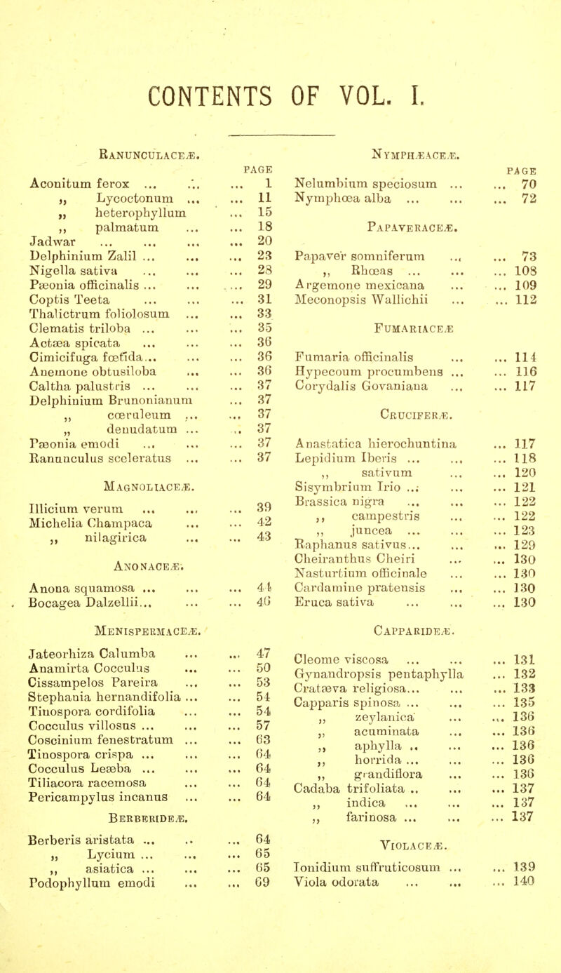 CONTENTS OF VOL. I. RaNUNCULACEjE. PAGE Aconitum ferox ... ... 1 „ Lycoctonum ... ... 11 „ heterophyllum ... 15 ,, palmatum ... ... 18 Jadwar ... ... ... ... 20 Delphinium Zalil 23 Nigella sativa ... ... ... 28 Pseonia officinalis ... ... ... 29 Coptis Teeta ... ... ... 31 Thalictrum foliolosum ... ... 33 Clematis triloba ... ... ... 35 Actsea spicata ... ... ... 36 Cimicifuga foetlda... ... ... 36 Anemone obtusiloba ... ... 36 Caltha palustris ... ... ... 37 Delphinium Brunnnianum ... 37 coeruleum ... ... 37 „ denudatum ... ,. 37 Pseonia emodi ... ... ... 37 Ranunculus sceleratus ... ... 37 Magnoliace^e. Illicium verum ... ... ... 39 Michelia Champaca ... ... 42 nilagirica ... ... 43 Anonace^e. Anon a squamosa ... ... ... 41 . Bocagea Dalzellii... ... ... 46 Menispermace.e. Jateorhiza Calumba ... ... 47 Anamirta Cocculus ... ... 50 Cissampelos Pareira ... ... 53 Stephania hernandifolia ... ... 51 Tiuospora cordifblia ... ... 54 Cocculus villosus ... ... ... 57 Coscinium fenestratum ... ... 63 Tinospora crispa ... ... ... 64 Cocculus Leseba ... ... ... 64 Tiliacora racemosa ... ... 64 Pericampylus incanus ... ... 64 Berberide^e. Berberis aristata ... .. ... 64 „ Lycium ... ... ... 65 ,, asiatica ... ... ... 65 Podophyllum emodi ... ... 69 Nymph^eace.e. PAGE Nelumbium speciosum ... ... 70 Nymphoea alba 72 Papaverace.e. Papave'r somniferum ... ... 73 „ Rhoeas 108 Argemone mexicana ... ... 109 Meconopsis Wallichii ... ... 112 Fumariace.e Fumaria officinalis ... ... 114 Hypecoum procumbens ... ... 116 Corydalis Govaniana ... ... 117 Crucifer/e. Anastatica hierochuntina ... 117 Lepidium Ibevis ... ... ... 118 ,, sativum ... ... 120 Sisymbrium Irio ... ... 121 BL-assica nigra ... ... ... 122 ,, campestn's ... ... 122 ,, juncea ... ... ... 123 R.aphanus sativus... ... ... 129 Cheiranthus Cheiri ... ... 130 Nasturtium officinale ... ... 130 Cardamine pratensis ... ... ]30 Eruca sativa ... ... ... 130 CaPPARIDEjE. Cleome viscosa ... ... ... 131 Gynandropsis pentaphylla ... 132 Crataeva religiosa... ... ... 133 Capparis spinosa ... ... ...135 zeylanica ... ... 136 acuminata ... ... 136 „ aphylla 136 ,, horrida ... ... ... 136 „ grandiflora ... ... 136 Cadaba trifoliata .. ... ... 137 indica ... ... ... 137 farinosa ... ... ... 137 Violace.e. Tonidium suffruticosum ... ... 139 Viola odorata ... ... ... 140