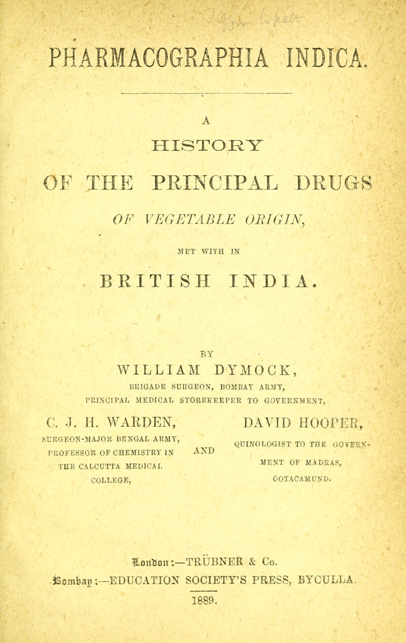 PHARMACOGRAPHIA INDICA. A Y HISTORY OF THE PRINCIPAL DRUGS OF VEGETABLE ORIGIN, MET WITH IN BRITISH INDIA. BY WILLIAM DYMOCK, BRIGADE SURGEON, BOMBAY ARMY, PRINCIPAL MEDICAL STOREKEEPER TO GOVERNMENT, C. j. H. WARDEN, DAVID HOOPER, SURGEON-MAJOR BENGAL ARMY, QtTINOLOGIST TO THE O0VEEX- PROFESSOR OF CHEMISTRY IN AND THE CALCUTTA MEDICAL ME NT OF MADRAS, COLLEGE, OOTACAMUND. EontfonTRUBNER & Co. ■ jSambaw:—EDUCATION SOCIETY'S PRESS, BYCULLA. 1889.
