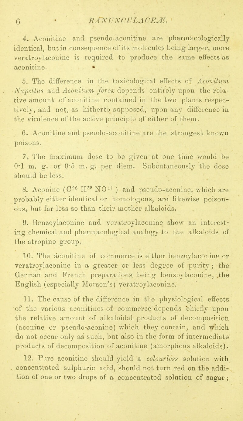 4. Aconitine and pseudo-aconitine are pharmacologically identical, but in consequence of its molecules being larger, more veratroylaconine is required to produce the same effects as aconitine. * 5. The difference in the toxicological effects of Aconitum Napellus and Aconitum ferox depends entirely upon the rela- tive amount of aconitine contained in the two plants respecr- tively, and not, as hitherto supposed, upon any difference in the virulence of the active principle of either of them. 6. Aconitine and pseudo-aconitine are the strongest known poisons. 7. The maximum dose to be given at one time would be 0*1 m. g. or 0*5 m. g. per diem. Subcutaneously the dose should be less. 8. Aconine (C26 H39 NOu ) and pseudo-aconine, which are probably either identical or homologous, are likewise poison- ous, but far less so than their mother alkaloids. 9. Benzoylaconine and veratroylaconine show an interest- ing chemical and pharmacological analogy to the alkaloids of the atropine group. 10. The aconitine of commerce is either benzoylaconine or veratroylaconine in a greater or less degree of purity; the German and French preparations, being benzoylaconine, .the English (especially Morson^s) veratroylaconine. 11. The cause of the difference in the physiological effects of the various aconitines of commerce depends chiefly upon the relative amount of alkaloidal products of decomposition (aconine or pseudo-aconine) which they contain, and which do not occur only as such, but also in the form of intermediate products of decomposition of aconitine (amorphous alkaloids). 12. Pure aconitine should yield a colourless solution with concentrated sulphuric acid, should not turn red on the addi- tion of one or two drops of a concentrated solution of sugar;