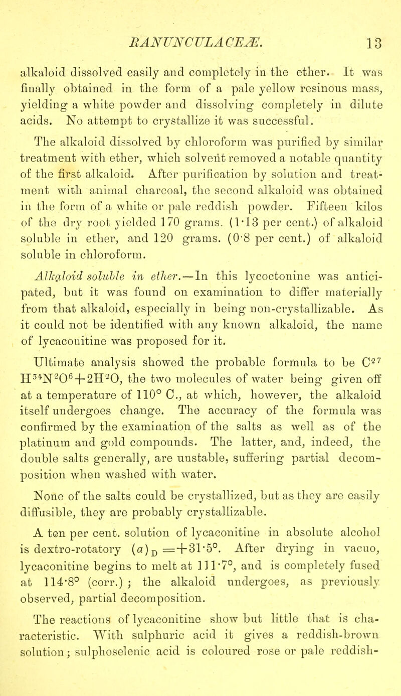 alkaloid dissolved easily and completely in the ether. It was finally obtained in the form of a pale yellow resinous mass, yielding a white powder and dissolving completely in dilute acids. No attempt to crystallize it was successful. The alkaloid dissolved by chloroform was purified by similar treatment with ether, which solvent removed a notable quantity of the first alkaloid. After purification by solution and treat- ment with animal charcoal, the second alkaloid was obtained in the form of a white or pale reddish powder. Fifteen kilos of the dry root yielded 170 grams. (1-13 per cent.) of alkaloid soluble in ether, and 120 grams. (0'8 per cent.) of alkaloid soluble in chloroform. Alkaloid soluble in ether. — In this lycoctonine was antici- pated, but it was found on examination to differ materially from that alkaloid, especially in being non-crystallizable. As it could not be identified with any known alkaloid, the name of lycaconitine was proposed for it. Ultimate analysis showed the probable formula to be C27 H3*N206 + 2H20, the two molecules of water being given off at a temperature of 110° C, at which, however, the alkaloid itself undergoes change. The accuracy of the formula was confirmed by the examination of the salts as well as of the platinum and gold compounds. The latter, and, indeed, the double salts generally, are unstable, suffering partial decom- position when washed with water. None of the salts could be crystallized, but as they are easily diffusible, they are probably crystallizable. A ten per cent, solution of lycaconitine in absolute alcohol is dextro-rotatory (a) D =+31*5°. After drying in vacuo, lycaconitine begins to melt at 111'7°, and is completely fused at 114*8° (corr.) ; the alkaloid undergoes, as previously observed, partial decomposition. The reactions of lycaconitine show but little that is cha- racteristic. With sulphuric acid it gives a reddish-brown solution; sulphoselenic acid is coloured rose or pale reddish-