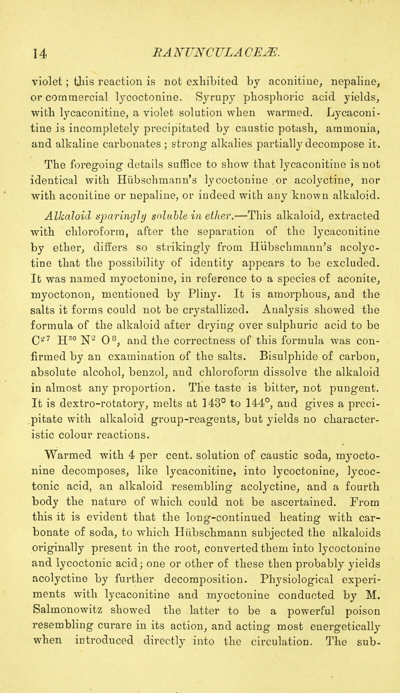 violet; this reaction is not exhibited by aconitine, nepaline, or commercial lycoctonine. Syrupy phosphoric acid yields, with lycaconitine, a violet solution when warmed. Lycaconi- tine is incompletely precipitated by caustic potash, ammonia, and alkaline carbonates ; strong alkalies partially decompose it. The foregoing details suffice to show that lycaconitine is not identical with Hiibschmann's lycoctonine ,or acolyctine, nor with aconitine or nepaline, or indeed with any known alkaloid. Alkaloid sparingly soluble in ether.—This alkaloid, extracted with chloroform, after the separation of the lycaconitine by ether, differs so strikingly from Hiibschmann's acolyc- tine that the possibility of identity appears to be excluded. It was named myoctonine, in reference to a species of aconite, myoctonon, mentioned by Pliny. It is amorphous, and the salts it forms could not be crystallized. Analysis showed the formula of the alkaloid after drying over sulphuric acid to be q<27 jjso jsj2 qs^ an^ the correctness of this formula was con- firmed by an examination of the salts. Bisulphide of carbon, absolute alcohol, benzol, and chloroform dissolve the alkaloid in almost any proportion. The taste is bitter, not pungent. It is dextro-rotatory, melts at 143° to 144°, and gives a preci- pitate with alkaloid group-reagents, but yields no character- istic colour reactions. Warmed with 4 per cent, solution of caustic soda, myocto- nine decomposes, like lycaconitine, into lycoctonine, lycoc- tonic acid, an alkaloid resembling acolyctine, and a fourth body the nature of which could not be ascertained. From this it is evident that the long-continued heating with car- bonate of soda, to witich Hiibschmann subjected the alkaloids originally present in the root, converted them into lycoctonine and lycoctonic acid; one or other of these then probably yields acolyctine by further decomposition. Physiological experi- ments with lycaconitine and myoctonine conducted by M. Salmonowitz showed the latter to be a powerful poison resembling curare in its action, and acting most energetically when introduced directly into the circulation. The sub-