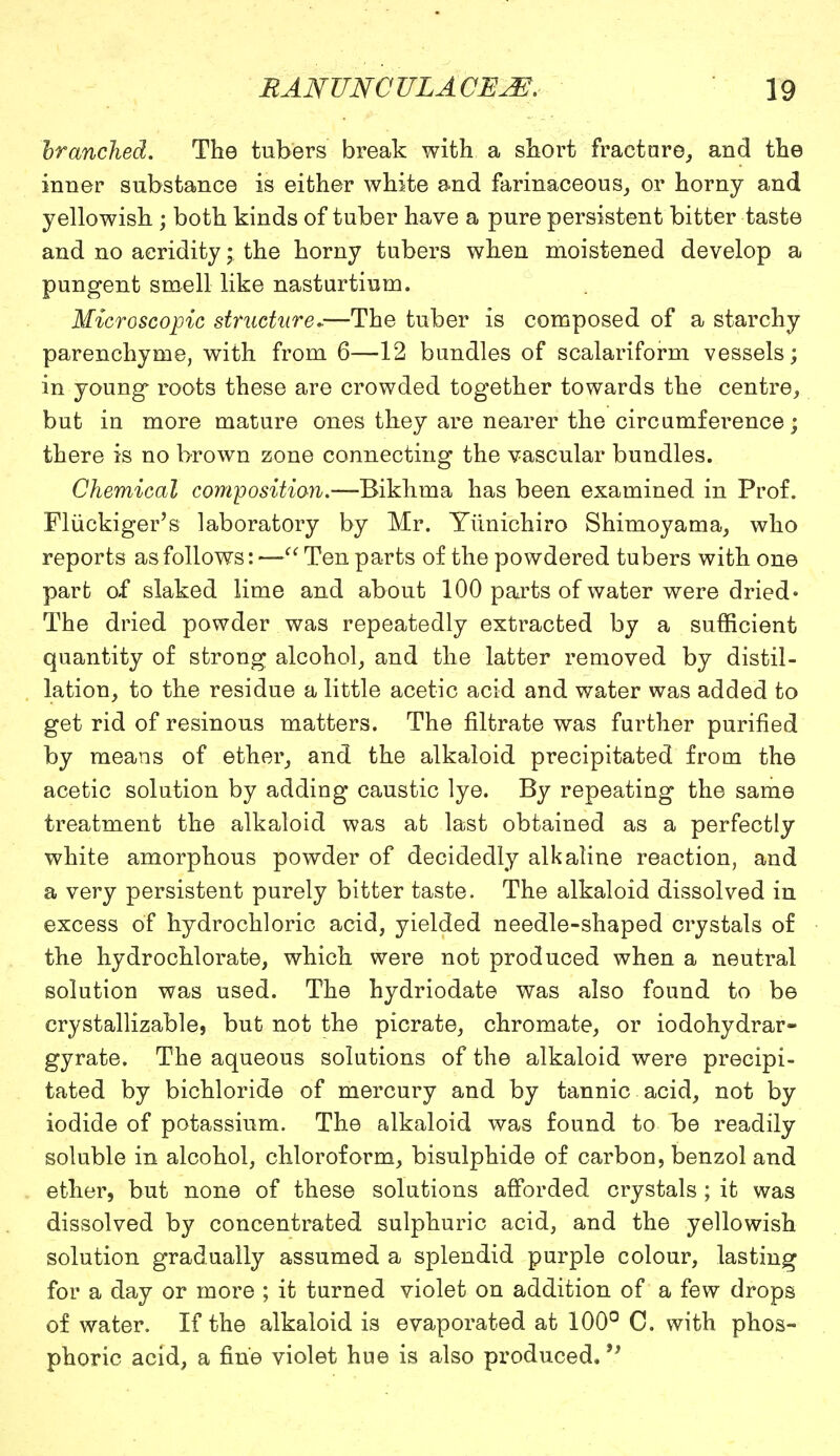 branched. The tubers break with a short fracture, and the inner substance is either white and farinaceous, or horny and yellowish ; both kinds of tuber have a pure persistent bitter taste and no acridity • the horny tubers when moistened develop a pungent smell like nasturtium. Microscopic structure..—The tuber is composed of a starchy parenchyme, with from 6—12 bundles of scalariform vessels; in young* roots these are crowded together towards the centre, but in more mature ones they are nearer the circumference; there is no brown zone connecting the vascular bundles. Chemical composition.—Bikhma has been examined in Prof. Fluckiger's laboratory by Mr. Yiinichiro Shimoyama, who reports as follows: — Ten parts of the powdered tubers with one part of slaked lime and about 100 parts of water were dried • The dried powder was repeatedly extracted by a sufficient quantity of strong alcohol, and the latter removed by distil- lation, to the residue a little acetic acid and water was added to get rid of resinous matters. The nitrate was further purified by means of ether, and the alkaloid precipitated from the acetic solution by adding caustic lye. By repeating the same treatment the alkaloid was at last obtained as a perfectly white amorphous powder of decidedly alkaline reaction, and a very persistent purely bitter taste. The alkaloid dissolved in excess of hydrochloric acid, yielded needle-shaped crystals of the hydrochlorate, which were not produced when a neutral solution was used. The hydriodate was also found to be crystallizable, but not the picrate, chromate, or iodohydrar- gyrate. The aqueous solutions of the alkaloid were precipi- tated by bichloride of mercury and by tannic acid, not by iodide of potassium. The alkaloid was found to be readily soluble in alcohol, chloroform, bisulphide of carbon, benzol and ether, but none of these solutions afforded crystals ; it was dissolved by concentrated sulphuric acid, and the yellowish solution gradually assumed a splendid purple colour, lasting for a day or more ; it turned violet on addition of a few drops of water. If the alkaloid is evaporated at 100° C. with phos- phoric acid, a fine violet hue is also produced. V