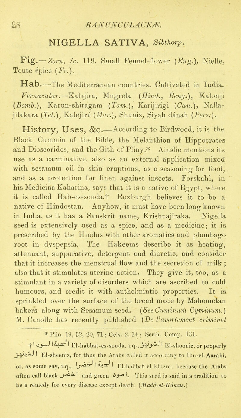 NIGELLA SATIVA, Sibthorp. Fig.—Zom. fc. 119. Small Fennel-flower (Eng.), Nielle, Toute epice (Fr.). Hab.—The Mediterranean countries. Cultivated in India. Vernacular.—-Kalajira, Mugrela (Hind., Beng*), Kalonji (Bomb.), Karun-shiragara (Tarn.), Karijiri'gi (Can.), Nalla-. jilakara (Tel.), Kalejire (Mar.), Shuniz, Siyah danah (Pers.). History, Uses, &C.—According to Birdwood, it is the Black Cummin of the Bible, the Melanthion of Hippocrates and Dioscorides, and the Gith of Pliny.* Ainslie mentions its use as a carminative, also as an external application mixed with sesarnum oil in skin eruptions, as a seasoning for food, and as a protection for linen against insects. Forskahl, in his Medicina Kaharina, says that it is a native of Egypt, where it is called Hab-es-souda.t Roxburgh believes it to be a native of Hindostan. Anyhow, it must have been long known in India, as it has a Sanskrit name, Krishnajiraka. Nigella seed is extensively .used as a spice, and as a medicine; it is prescribed by the Hindus with other aromatics and plumbago root in dyspepsia. The Hakeems describe it as heating, attenuant, suppurative, detergent and diuretic, and consider that it increases the menstrual flow and the secretion of milk ; also that it stimulates uterine action. They give it, too, as a stimulant in a variety of disorders which are ascribed to cold humours, and credit it with anthelmintic properties. It is sprinkled over the surface of the bread made by Mahometan bakers along with Sesarnum seed. (SeeGuminum Cyminum.) M. Canolle has recently published (Be Uavortement criminel * Plin. 19, 52, 20, 71 ; Cels. 2, 34; Scrib. Comp. 131. •f I I Aas^I El'-habbat-es-souda, i.q-j-H^^ ' El-shooniz. or properly I El-sheeniz, for thus the Arabs called it according to Ibn-el-Aarabi, or, as some say, i.q., 'j-^^ I El-habbat-el-khizra, because the Arabs often call black t and green This seed is said in a tradition to be a remedy for every disease except death. {Madd-el-Kamus.)