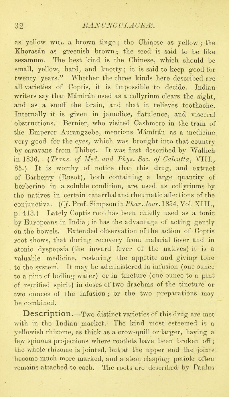 as yellow with a brown tinge; the Chinese as yellow ; the Khorasan as greenish brown; the seed is said to be like sesamum. The best kind is the Chinese, which should be small, yellow, hard, and knotty; it is said to keep good for twenty years. Whether the three kinds here described are all varieties of Coptis, it is impossible to decide. Indian writers say that Mamiran used as a collyrium clears the sight, and as a snuff the brain, and that it relieves toothache. Internally it is given in jaundice, flatulence, and visceral obstructions. Bernier, who visited Cashmere in the train of the Emperor Aurangzebe, mentions Mamiran as a medicine very good for the eyes, which was brought into that country by caravans from Thibet. It was first described by Wallich in 1836. (Trails, of Med. and Phys. Soc. of Calcutta, VIII., 85.) It is worthy of notice that this drug, and extract of Barberry (Rusot), both containing a large quantity of berberine in a soluble condition, are. used as collyriums by the natives in certain catarrhal and rheumatic affections of the conjunctiva. (Cf. Prof. Simpson in Phar. Jour. 1854, Vol. XIII., p. 413.) Lately Coptis root has been chiefly used as a tonic by Europeans in India; it has the advantage of acting gently on the bowels. Extended observation of the action of Coptis root shows, that during recovery from malarial fever and in atonic dyspepsia (the inward fever of the natives) it is a valuable medicine, restoring the appetite and giving tone to the system. It may be administered in infusion (one ounce to a pint of boiling water) or in tincture (one ounce to a pint of rectified spirit) in doses of two drachms of the tincture or two ounces of the infusion; or the two preparations may be combined. Description.—Two distinct varieties of this drug are met with in the Indian market. The kind most esteemed is a yellowish rhizome, as thick as a crow-quill or larger, having a few spinous projections where rootlets have been broken off; the whole rhizome is jointed, but at the upper end the joints become much more marked, and a stem clasping petiole often remains attached to each. The roots are described by Paulus