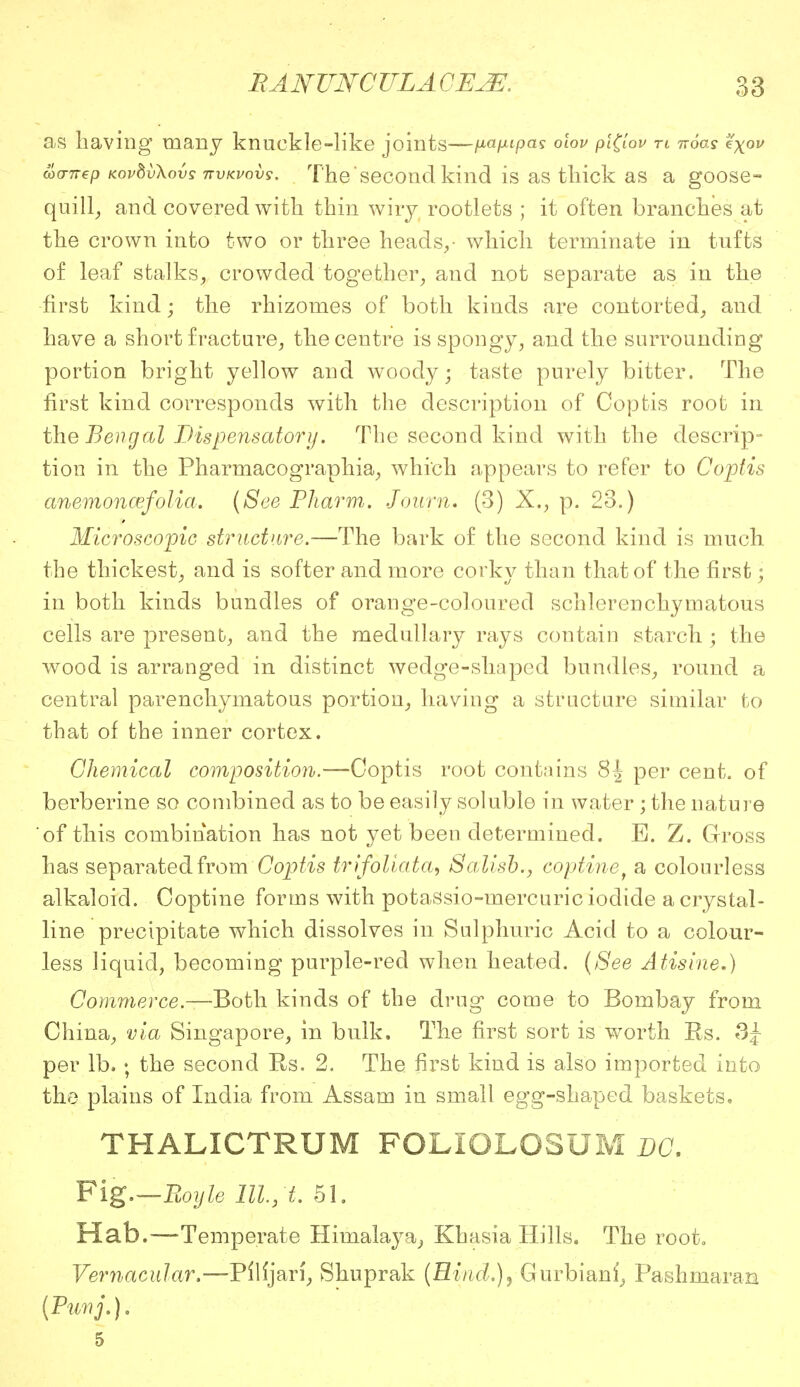 as having many knuckle-like joints—(xaixipas olov pi(lov n noas fyov coo-nep KovbvXovs nvKvovs. The second kind is as thick as a goose- quill, and covered with thin wiry rootlets ; it often branches at the crown into two or three heads,• which terminate in tufts of leaf stalks, crowded together, and not separate as in the first kind; the rhizomes of both kinds are contorted, and have a short fracture, the centre is spongy, and the surrounding portion bright yellow and woody; taste purely bitter. The first kind corresponds with the description of Coptis root in the Bengal Dispensatory. The second kind with the descrip- tion in the Pharmacographia, which appears to refer to Coptis anemoncefolia. (See Pharm. Journ, (3) X., p. 23.) Microscopic structure.—The bark of the second kind is much the thickest, and is softer and more corky than that of the first • in both kinds bundles of orange-coloured schlerenchymatous cells are present, and the medullary rays contain starch; the wood is arranged in distinct wedge-shaped bundles, round a central parenchymatous portion, having a structure similar to that of the inner cortex. Chemical composition.—Coptis root contains 8| per cent, of berberine so combined as to be easily soluble in water ; the nature of this combination has not yet been determined. E. Z. Gross has separated from Coptis trifoliata, Salisb., eoptine, a colourless alkaloid. Coptine forms with potassio-mercuric iodide a crystal- line precipitate which dissolves in Sulphuric Acid to a colour- less liquid, becoming purple-red when heated. (See Atisine.) Commerce.—Both kinds of the drug come to Bombay from China, via Singapore, in bulk. The first sort is worth Rs. per lb. ; the second Rs. 2. The first kind is also imported into the plains of India from Assam in small egg-shaped baskets, THALICTRUM FOLIOLOSUM DC. Fig.—Boyle 111,1. 51. Hab.—Temperate Himalaya, Khasia Hills. The root. Vernacular.—Pllrjari, Shuprak (Rind.)) Gurbiani, Pashniaran (Punj.). 5