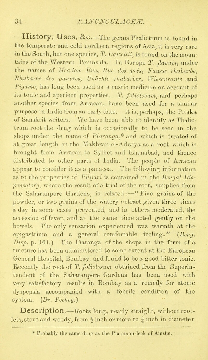 History, Uses, &c—The genus Thalict rum is found in the temperate and cold northern regions of Asia, it is very rare in the South, but one species, T. Valzellii, is found on the moun- tains of the Western Peninsula. In Europe T. flavum, under the names of Meadow Rue, Hue des pres, Fausse rhubarbe, Rhubarbe des pauvres, Un&chte rhabarber, Wiescurante and Pigamo, has long been used as a rustic medicine on account of its tonic and aperient properties. T. foliolosum, and perhaps another species from Arracan, have been used for a similar purpose in India from an early date. It is, perhaps, the Pitaka of Sanskrit writers. We have been able to identify as Thalic- trum root the drug which is occasionally to be seen in the shops under the name of Piaranga* and which is treated of at great length in the Makhzan-el-Adwiya as a root which is brought from Arracan to Sylhet and Islamabad, and thence distributed to other parts of India. The people of Arracan appear to consider it as a panacea. The following information as to the properties of PiUjari is contained in the Bengal Dis- pensatory, where the result of a trial of the root? supplied from the Saharunpore Gardens, is related :— Five grains of the powder, or two grains of the watery extract given three times a day in some cases prevented, and in others moderated, the accession of fever, and at the same time acted gently on the bowels. The only sensation experienced was warmth at the epigastrium and a general comfortable feeling.y> (B'eng. Disp. p. 161.) The Piaranga of the shops in the form of a tincture has been administered to some extent at the European General Hospital, Bombay, and found to be a good bitter tonic. Recently the root of T. foliolosum obtained from the Superin- tendent of the Saharanpore Gardens has been used with very satisfactory results in Bombay as a remedy for atonic dyspepsia accompanied with a febrile condition of the system. (Dr. Pechey.) Description.—Roots long, nearly straight, without root- lets, stout and woody, from J inch or more to J inch in diameter * Probably the same drug as the Pia-amou-leck of Ainslie,