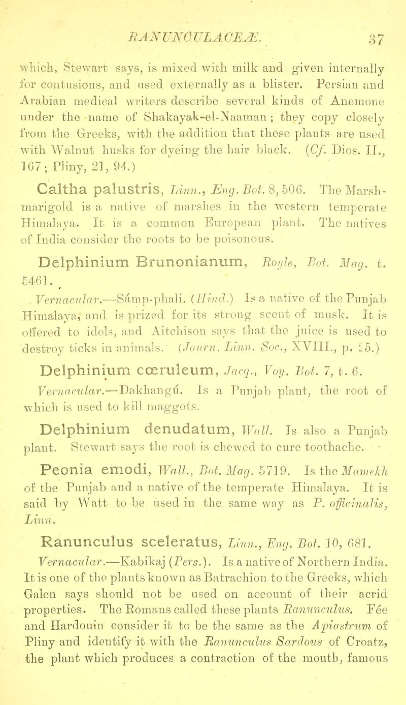 which, Stewart says, is mixed with milk and given internally for contusions, and used externally as a blister. Persian and Arabian medical writers describe several kinds of Anemone under the name of Shakayak-el-Naaman ; they copy closely from the Greeks, with the addition that these plants are used with Walnut husks for dyeing the hair black. (Of. Dios. II., 167; Pliny, 21, 94.) Caltha palustris, Linn., Eng. Bot. 8, 506. The Marsh- marigold is a native of marshes in the western temperate Himalaya. It is a common European plant. The natives of India consider the roots to be poisonous. Delphinium Rrunonianum, Boyle, Bot. Mag. t. £461. \ . Vernacular.—Samp-phali. (Hind.) Is a native of the Punjab Himalaya, and is prized for its strong scent of musk. It is offered to idols, and Aitchison says that the juice is used to destroy ticks in animals. {Journ. Linn. Soc, XVIII., p. £5.) Delphinium cceruleum, Jacq., Voy. Bot. 7, t. 6. Vernacular.—Dakhangtf. Is a Punjab plant, the root of which is used to kill maggots. Delphinium denudatum, Wall. Is also a Punjab plant. Stewart says the root is chewed to cure toothache. Peonia emodi, Wall, Bot, Mag. 5719. Is the Mameich of the Punjab and a native of the temperate Himalaya. It is said by Watt to be used in the same way as P. officinalis, Linn. Ranunculus sceleratus, Linn., Eng. Bot. 10, 681. Vernacular.—Kabikaj (Pers.). Is a native of Northern India. It is one of the plants known as Batrachion to the Greeks, which Galen says should not be used on account of their acrid properties. The Romans called these plants Ranunculus. Fee and Hardouin consider it to be the same as the Afia strum of Pliny and identify it with the Ranunculus Sardous of Croatz, the plant which produces a contraction of the mouth, famous