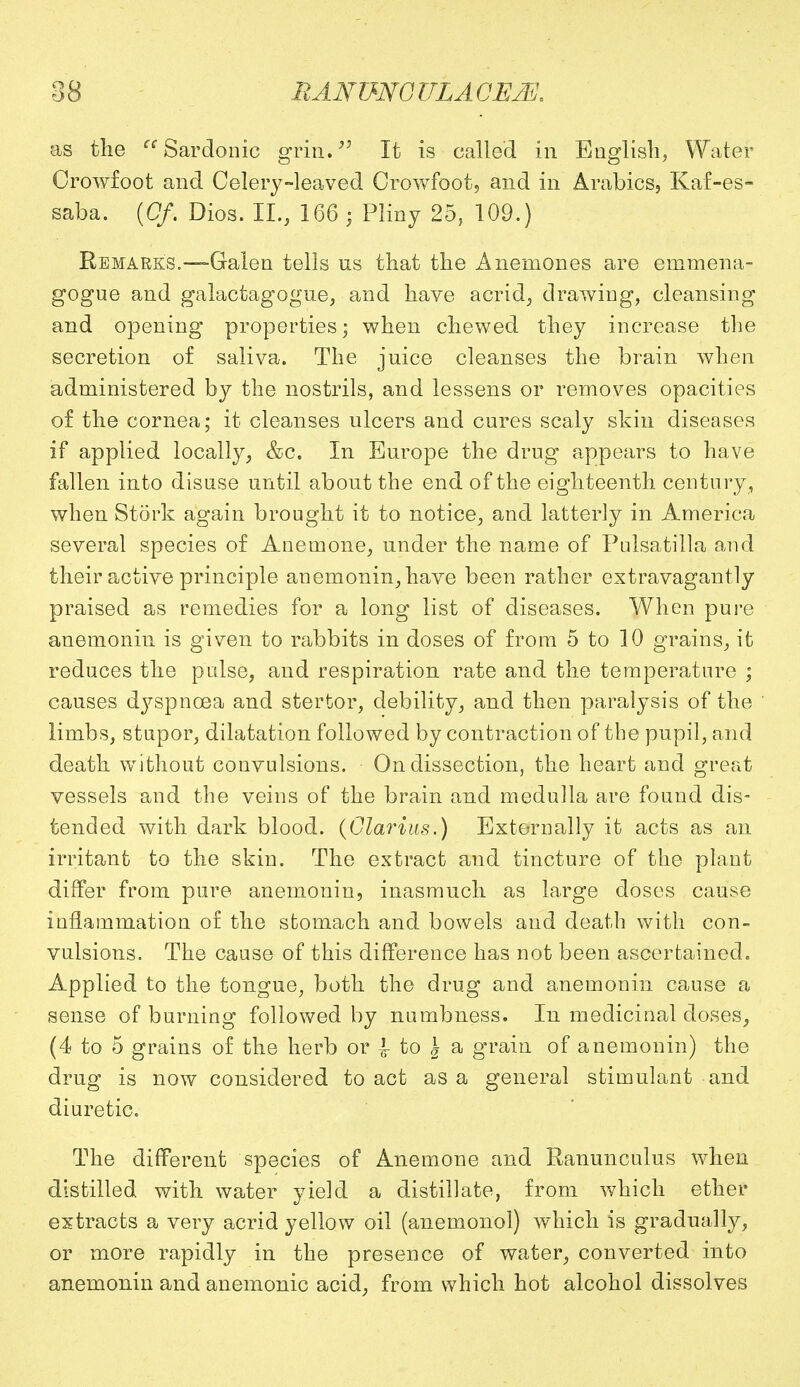 as the cc Sardonic grin. It is called in English, Water Crowfoot and Celery-leaved Crowfoot, and in Arabics, Kaf-es- saba. (Of, Dios. II., 166 ; Pliny 25, 109.) Remarks.—-Galen tells us that the Anemones are enimena- gogue and galactagogue, and have acrid, drawing, cleansing and opening properties; when chewed they increase the secretion of saliva. The juice cleanses the brain when administered by the nostrils, and lessens or removes opacities of the cornea; it cleanses ulcers and cures scaly skin diseases if applied locally, &c. In Europe the drug appears to have fallen into disuse until about the end of the eighteenth century , when Stork again brought it to notice, and latterly in America several species of Anemone, under the name of Pulsatilla and their active principle anemonin,have been rather extravagantly praised as remedies for a long list of diseases. When pure anemonin is given to rabbits in doses of from 5 to 10 grains, it reduces the pulse, and respiration rate and the temperature ; causes dj^spnosa and stertor, debility, and then paralysis of the limbs, stupor, dilatation followed by contraction of the pupil, and death without convulsions. On dissection, the heart and great vessels and the veins of the brain and medulla are found dis- tended with dark blood. (Glarius.) Externally it acts as an irritant to the skin. The extract and tincture of the plant differ from pure anemonin, inasmuch as large doses cause inflammation of the stomach and bowels and death with con- vulsions. The cause of this difference has not been ascertained. Applied to the tongue, both the drug and anemonin cause a sense of burning followed by numbness. In medicinal doses, (4 to 5 grains of the herb or 1 to \ a grain of anemonin) the drug is now considered to act as a general stimulant and diuretic. The different species of Anemone and Ranunculus when distilled with water yield a distillate, from which ether extracts a very acrid yellow oil (anemonol) which is gradually, or more rapidly in the presence of water, converted into anemonin and anemonic acid, from which hot alcohol dissolves