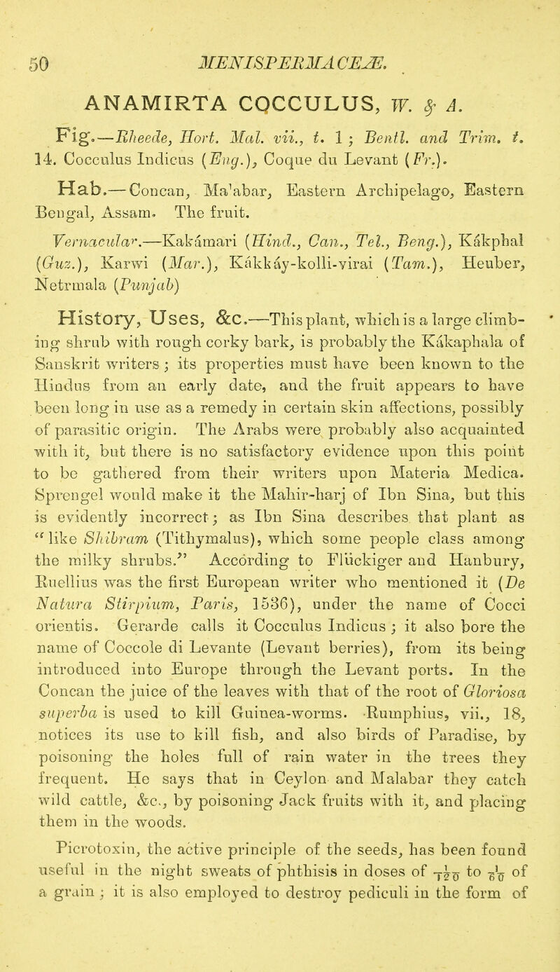 ANAMIRTA COCCULUS, W. $ A. Fig'—Rheede, Hort. Mai. vii., t. 1 ; Bentl. and Trim, t. 14. Cocculus Indicus (Eng.), Coque du Levant (Fr.). Hab.— Concan, MaVbar, Eastern Archipelago, Eastern Bengal, Assam. The fruit. Vernacular.—Kakamari (Hind., Can., Tel., Beng.), Kakphal (Guz.), Karwi (Mar.), Kakkay-kolli-virai (Tarn.), Heuber, Netrmala (Punjab) History, Uses, &C—This plant, which is a large climb- ing shrub with rough corky bark, is probably the Kakaphala of Sanskrit writers ; its properties must have been known to the Hindus from an early date, and the fruit appears to have been long in use as a remedy in certain skin affections, possibly of parasitic origin, The Arabs were probably also acquainted with it, but there is no satisfactory evidence upon this point to be gathered from their writers upon Materia Medica. Sprengel would make it the Mahir-harj of Ibn Sina, but this is evidently incorrect; as Ibn Sina describes that plant as like Slvibram (Tithymalus), which some people class among the milky shrubs/' According to Fliickiger and Hanbury, Ruellius was the first European writer who mentioned it (Be Natura Stirpium, Paris, 1536), under the name of Cocci orientis. Gerarde calls it Cocculus Indicus ; it also bore the name of Coccole di Levante (Levant berries), from its being introduced into Europe through the Levant ports. In the Concan the juice of the leaves with that of the root of Gloriosa superba is used to kill Guinea-worms. Rumphius, vii., 18, notices its use to kill fish, and also birds of Paradise, by poisoning the holes full of rain water in the trees they frequent. He says that in Ceylon and Malabar they catch wild cattle, &c, by poisoning Jack fruits with it, and placing them in the woods. Picrotoxin, the active principle of the seeds, has been found useful in the night sweats of phthisis in doses of T^ to -fa of a grain • it is also employed to destroy pediculi in the form of