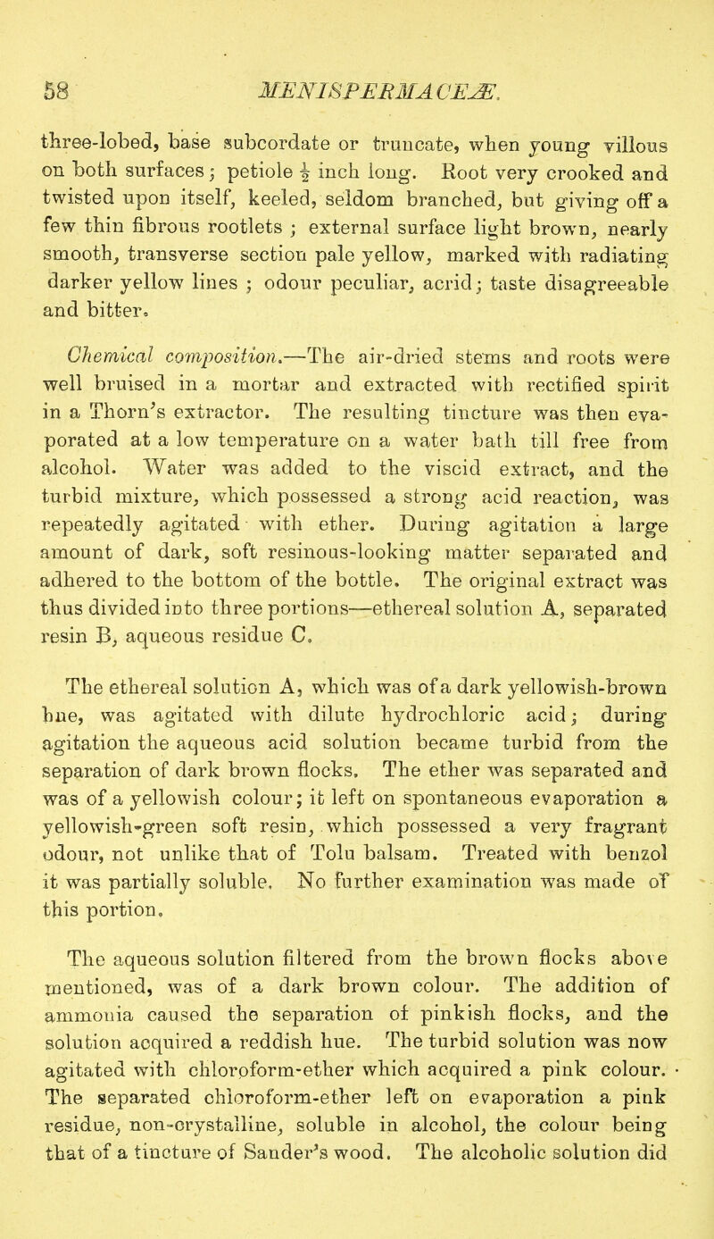 three-lobed, base subcordate or truncate, when young villous on both surfaces; petiole J inch long. Root very crooked and twisted upon itself, keeled, seldom branched, but giving off a few thin fibrous rootlets ; external surface light brown, nearly smooth, transverse section pale yellow, marked with radiating; darker yellow lines ; odour peculiar, acrid; taste disagreeable and bitter. Chemical composition.—The air-dried stems and roots were well bruised in a mortar and extracted with rectified spirit in a Thorn's extractor. The resulting tincture was then eva- porated at a low temperature on a water bath till free from alcohol. Water was added to the viscid extract, and the turbid mixture, which possessed a strong acid reaction,, was repeatedly agitated with ether. During agitation a large amount of dark, soft resinoas-looking matter separated and adhered to the bottom of the bottle. The original extract was thus divided into three portions—ethereal solution A, separated resin B, aqueous residue C, The ethereal solution A, which was of a dark yellowish-brown hue, was agitated with dilute hydrochloric acid; during agitation the aqueous acid solution became turbid from the separation of dark brown flocks, The ether was separated and was of a yellowish colour; it left on spontaneous evaporation a yellowish-green soft resin, which possessed a very fragrant odour, not unlike that of Tolu balsam. Treated with benzol it was partially soluble. No further examination was made oT this portion. The aqueous solution filtered from the brown flocks above mentioned, was of a dark brown colour. The addition of ammonia caused the separation of pinkish flocks, and the solution acquired a reddish hue. The turbid solution was now agitated with chloroform-ether which acquired a pink colour. The separated chloroform-ether left on evaporation a pink residue, non-crystalline, soluble in alcohol, the colour being that of a tincture of Sander's wood. The alcoholic solution did