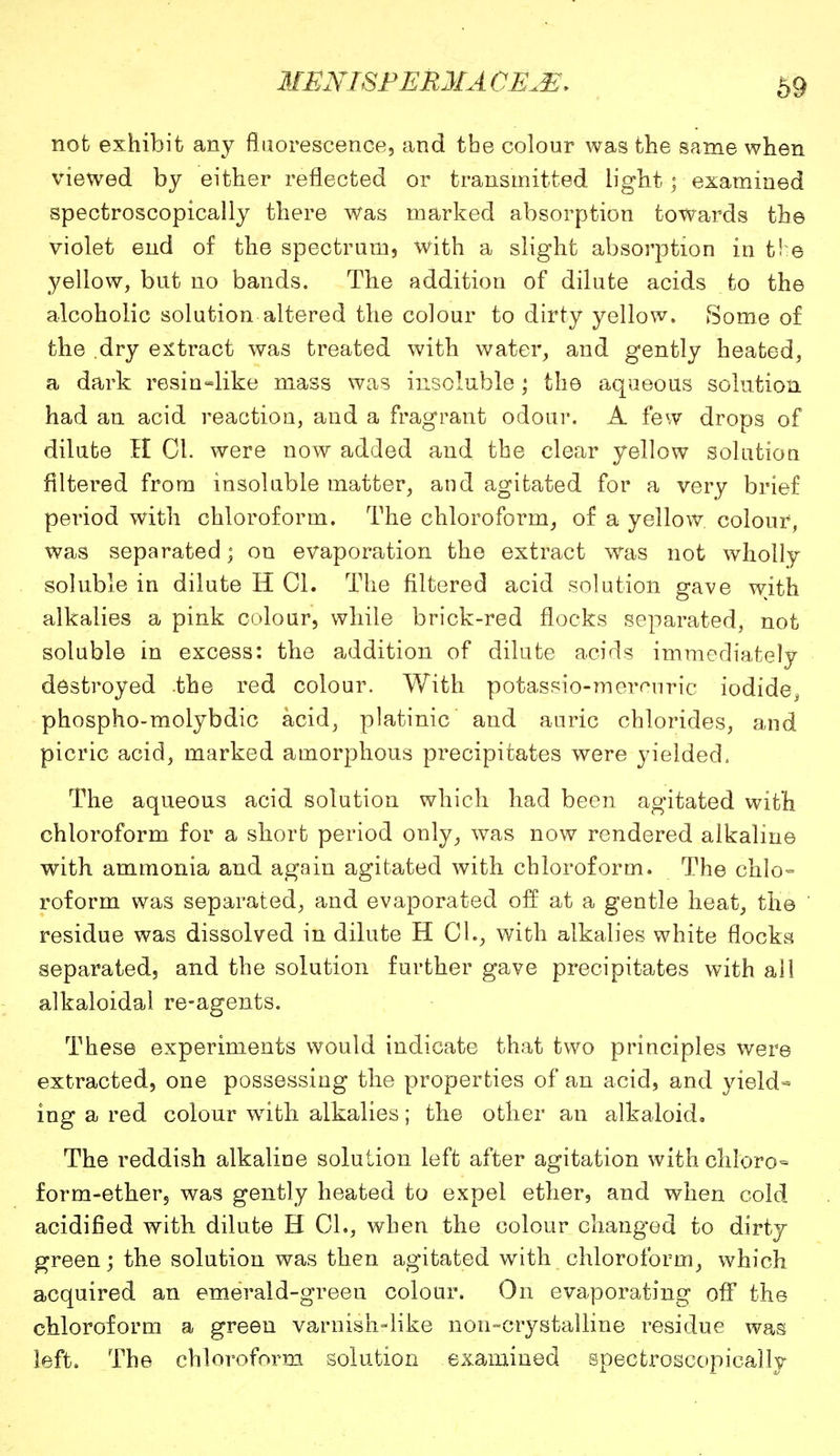 69 not exhibit any fluorescence, and the colour was the same when viewed by either reflected or transmitted light; examined spectroscopically there Was marked absorption towards the violet end of the spectrum, with a slight absorption in the yellow, but no bands. The addition of dilute acids to the alcoholic solution altered the colour to dirty yellow. Some of the dry extract was treated with water, and gently heated, a dark resin=like mass was insoluble; the aqueous solution had an acid reaction, and a fragrant odour. A few drops of dilute H CI. were now added and the clear yellow solution filtered from insoluble matter, and agitated for a very brief period with chloroform. The chloroform, of a yellow colour, was separated; on evaporation the extract was not wholly soluble in dilute H CI. The filtered acid solution gave with alkalies a pink colour, while brick-red flocks separated, not soluble in excess: the addition of dilute acids immediately destroyed the red colour. With potassio-meronric iodide^ phospho-molybdic acid, platinic and auric chlorides, and picric acid, marked amorphous precipitates were yielded. The aqueous acid solution which had been agitated with chloroform for a short period only, was now rendered alkaline with ammonia and again agitated with chloroform. The chlo- roform was separated, and evaporated off at a gentle heat, the residue was dissolved in dilute H CI., with alkalies white flocks separated, and the solution further gave precipitates with all alkaloidal re-agents. These experiments would indicate that two principles were extracted, one possessing the properties of an acid, and yield« ing a red colour writh alkalies; the other an alkaloid. The reddish alkaline solution left after agitation with chloro- form-ether, was gently heated to expel ether, and when cold acidified with dilute H CL, when the colour changed to dirty green; the solution was then agitated with chloroform, which acquired an emerald-green colour. On evaporating off the chloroform a green varnish-like non-crystalline residue was left. The chloroform solution examined spectroscopically