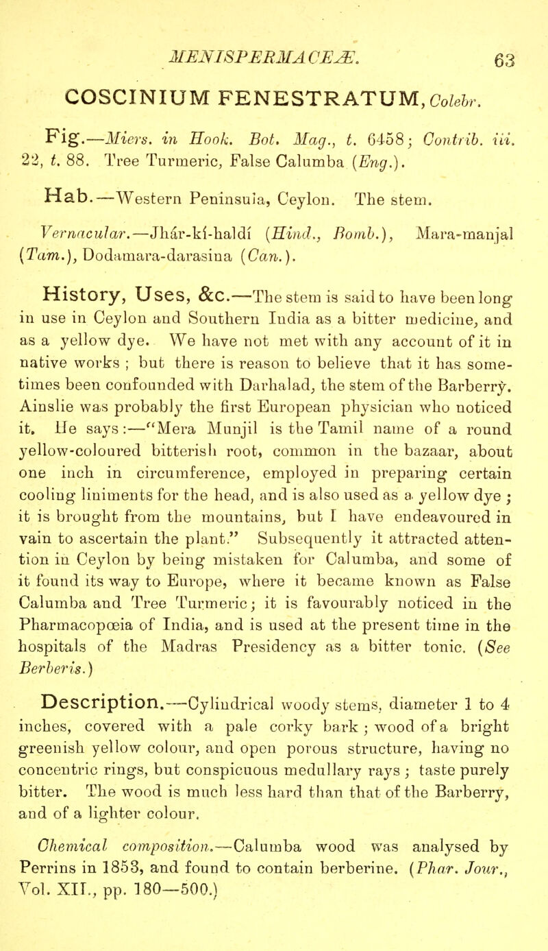 COSCINIUM FENESTRATUM, Colebr. Fig.—Miers. in Book. Bot. Mag., t. 6458; Contrib. Hi. 22, t. 88. Tree Turmeric, False Calumba {Eng.). Hab.—Western Peninsula, Ceylon. The stem. Vernacular.—Jhar-ki-haldf [Hind., Bomb.), Mara-manjal {Tarn.), Dodamara-darasina (Can.). History, Uses, &c—The stem is said to have been long in use in Ceylon and Southern India as a bitter medicine, and as a yellow dye. We have not met with any account of it in native works ; but there is reason to believe that it has some- times been confounded with Darhalad, the stem of the Barberry. Ainslie was probably the first European physician who noticed it. He says:—Mera Munjil is the Tamil name of a round yellow-coloured bitterish root, common in the bazaar, about one inch in circumference, employed in preparing certain cooling liniments for the head, and is also used as a yellow dye ; it is brought from the mountains, bub I have endeavoured in vain to ascertain the plant. Subsequently it attracted atten- tion in Ceylon by being mistaken for Calumba, and some of it found its way to Europe, where it became known as False Calumba and Tree Turmeric; it is favourably noticed in the Pharmacopoeia of India, and is used at the present time in the hospitals of the Madras Presidency as a bitter tonic. (See Berber is.) Description.™Cylindrical woody stems, diameter 1 to 4 inches, covered with a pale corky bark; wood of a bright greenish yellow colour, and open porous structure, having no concentric rings, but conspicuous medullary rays ; taste purely bitter. The wood is much less hard than that of the Barberry, and of a lighter colour. Chemical composition.—Calumba wood was analysed by Perrins in 1853, and found to contain berberine. (Phar. Jour.} Vol. XII., pp. 180—500.)