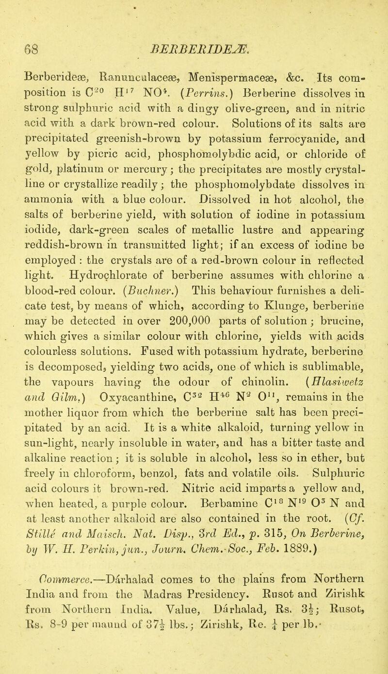 Berberideoe, Ranuncalaceae, Menispermaees3, &c. Its com- position is C20 H17 NO*. (Perrins.) Berberine dissolves in strong sulphuric acid with a dingy olive-green, and in nitric acid with a dark brown-red colour. Solutions of its salts are precipitated greenish-brown by potassium ferrocyanide, and yellow by picric acid, phosphomolybdic acid, or chloride of gold, platinum or mercury; the precipitates are mostly crystal- line or crystallize readily; the phosphomolybdate dissolves in ammonia with a blue colour. Dissolved in hot alcohol, the salts of berberine yield, with solution of iodine in potassium iodide, dark-green scales of metallic lustre and appearing reddish-brown in transmitted light; if an excess of iodine be employed : the crystals are of a red-brown colour in reflected light. Hydrochlorate of berberine assumes with chlorine a blood-red colour. (Buchner.) This behaviour furnishes a deli- cate test, by means of which, according to Klunge, berberine may be detected in over 200,000 parts of solution ; brucine, which gives a similar colour with chlorine, yields with acids colourless solutions. Fused with potassium hydrate, berberine is decomposedj yielding two acids, one of which is sublimable, the vapours having the odour of chinolin. (Hlasiwetz and Qilm.) Oxyacanthine, C32 H46 N2 O11, remains in the mother liquor from which the berberine salt has been preci- pitated by an acid. It is a white alkaloid, turning yellow in sun-light, nearly insoluble in water, and has a bitter taste and alkaline reaction; it is soluble in alcohol, less so in ether, but freely in chloroform, benzol, fats and volatile oils. Sulphuric acid colours it brown-red. Nitric acid imparts a yellow and, when heated, a purple colour. Berbamine C18 N19 O3 N and at least another alkaloid are also contained in the root. (Gf. Stille and Maisch. Nat. Disp., 3rd Ed., p. 315, On Berberine, by W. H. Perkin, jun.j Journ. Chem.-Soc.} Feb. 1889.) Commerce.—Darhalad comes to the plains from Northern India and from the Madras Presidency. Rusot and Zirishk from Northern India. Value, Darhalad, Rs. 3|; Rusot, Rs. 8-9 per maund of 37J lbs.; Zirishk, Re. J per lb.-