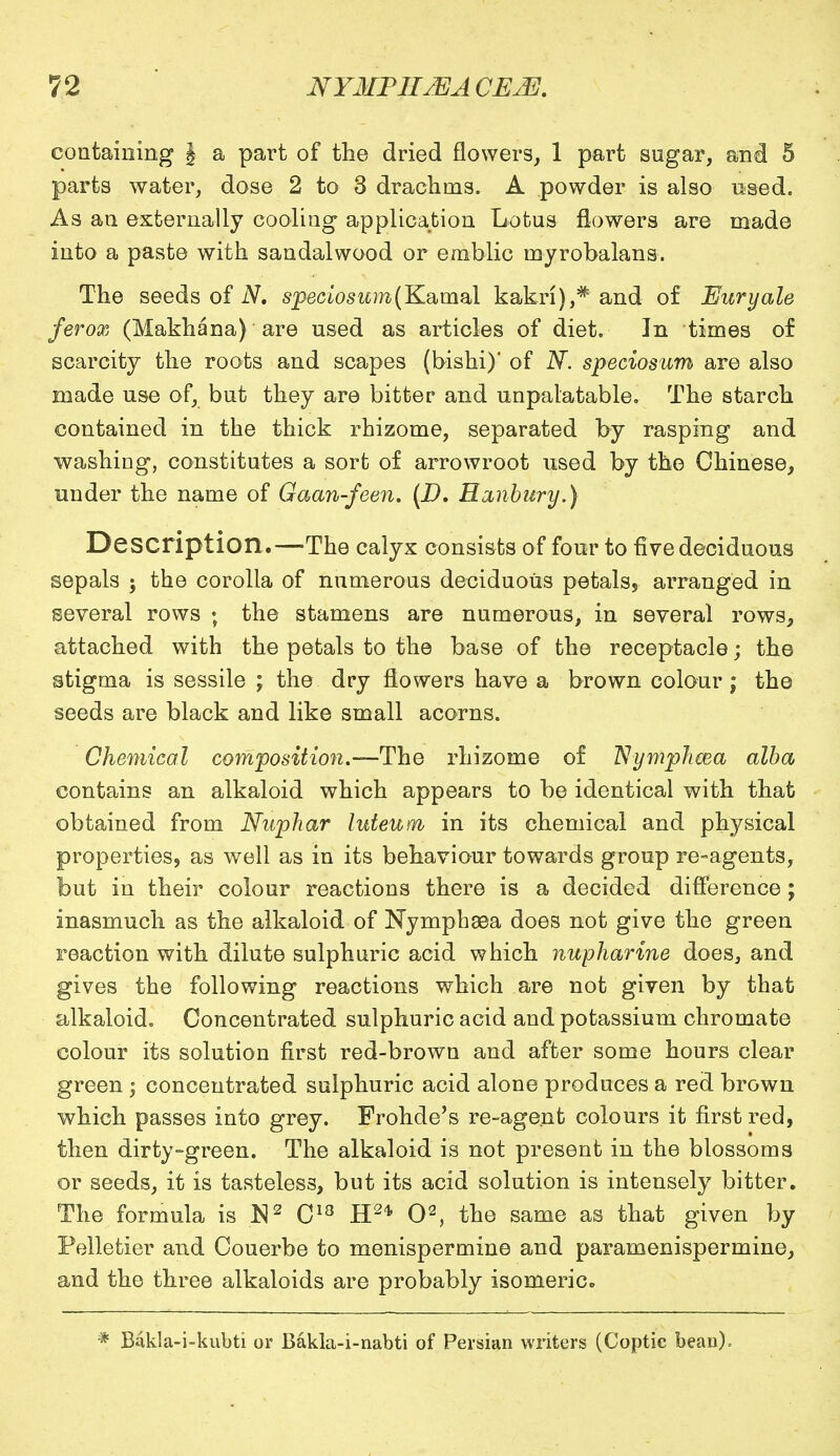 containing § a part of the dried flowers, 1 part sugar, and 5 parts water, dose 2 to 3 drachms. A powder is also used. As an externally cooling application Lotus flowers are made into a paste with sandalwood or emblic myrobalans. The seeds of N. speciosum(Kamal kakri),* and of Euryale ferox (Makhana) are used as articles of diet. In times of scarcity the roots and scapes (bishi)' of N. speciosum are also made use of, but they are bitter and unpalatable. The starch contained in the thick rhizome, separated by rasping and washing, constitutes a sort of arrowroot used by the Chinese, under the name of Gaan-feen. (D. Hanbury.) Description.—The calyx consists of four to five deciduous sepals ; the corolla of numerous deciduous petals, arranged in several rows ; the stamens are numerous, in several rows, attached with the petals to the base of the receptacle; the stigma is sessile ; the dry flowers have a brown colour; the seeds are black and like small acorns. Chemical composition.—The rhizome of Nymphcea alba contains an alkaloid which appears to be identical with that obtained from Nupliar luteum in its chemical and physical properties, as well as in its behaviour towards group re-agents, but in their colour reactions there is a decided difference; inasmuch as the alkaloid of Nymph ©a does not give the green reaction with dilute sulphuric acid which nupharine does, and gives the following reactions which are not given by that alkaloid. Concentrated sulphuric acid and potassium chromate colour its solution first red-brown and after some hours clear green ; concentrated sulphuric acid alone produces a red brown which passes into grey. Frohde's re-agent colours it first red, then dirty-green. The alkaloid is not present in the blossoms or seeds, it is tasteless, but its acid solution is intensely bitter. The formula is $2 C18 H24, O2, the same as that given by Pelletier and Couerbe to menispermine and paramenispermine, and the three alkaloids are probably isomeric. * Bakla-i-kubti or Bakla-i-nabti of Persian writers (Coptic bean).