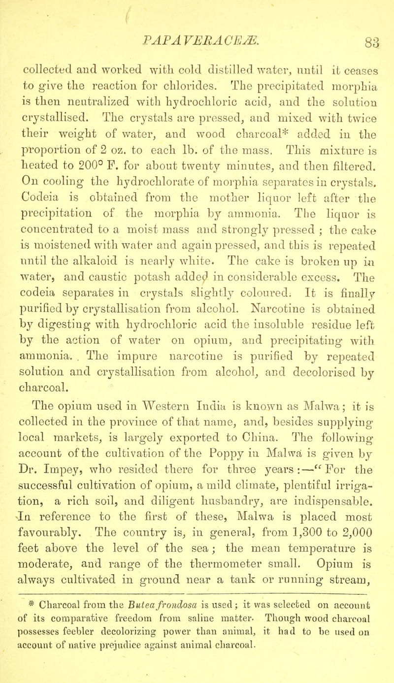 collected and worked with cold distilled water, until it ceases to give the reaction for chlorides. The precipitated morphia is then neutralized with hydrochloric acid, and the solution crystallised. The crystals are pressed, and mixed with twice their weight of water, aud wood charcoal* added in the proportion of 2 oz. to each lb. of the mass. This mixture is heated to 200° F. for about twenty minutes, and then filtered. On cooling the hydrochlorate of morphia separates in crystals, Codeia is obtained from the mother liquor left after the precipitation of the morphia by ammonia. The liquor is concentrated to a moist mass and strongly pressed ; the cake is moistened with water and again pressed, and this is repeated until the alkaloid is nearly white. The cake is broken up in water, and caustic potash added in considerable excess. The codeia separates in crystals slightly coloured. It is finally purified by crystallisation from alcohol. Narcotine is obtained by digesting with hydrochloric acid the insoluble residue left by the action of water on opium, and precipitating with ammonia. . The impure narcotine is purified by repeated solution and crystallisation from alcohol, and decolorised by charcoal. The opium used in Western India is known as Malwa; it is collected in the province of that name, and, besides supplying local markets, is largely exported to China. The following account of the cultivation of the Poppy in Malwa is given by Dr. Impey, who resided there for three years:— For the successful cultivation of opium, a mild climate, plentiful irriga- tion, a rich soil, and diligent husbandry, are indispensable. In reference to the first of these, Malwa is placed most favourably. The country is, in general, from 1,300 to 2,000 feet above the level of the sea; the mean temperature is moderate, and range of the thermometer small. Opium is always cultivated in ground near a tank or running stream, * Charcoal from the Buteafrondosa is used; it was selected on account of its comparative freedom from saline matter. Though wood charcoal possesses feebler decolorizing power than animal, it had to be used on account of native prejudice against animal charcoal.