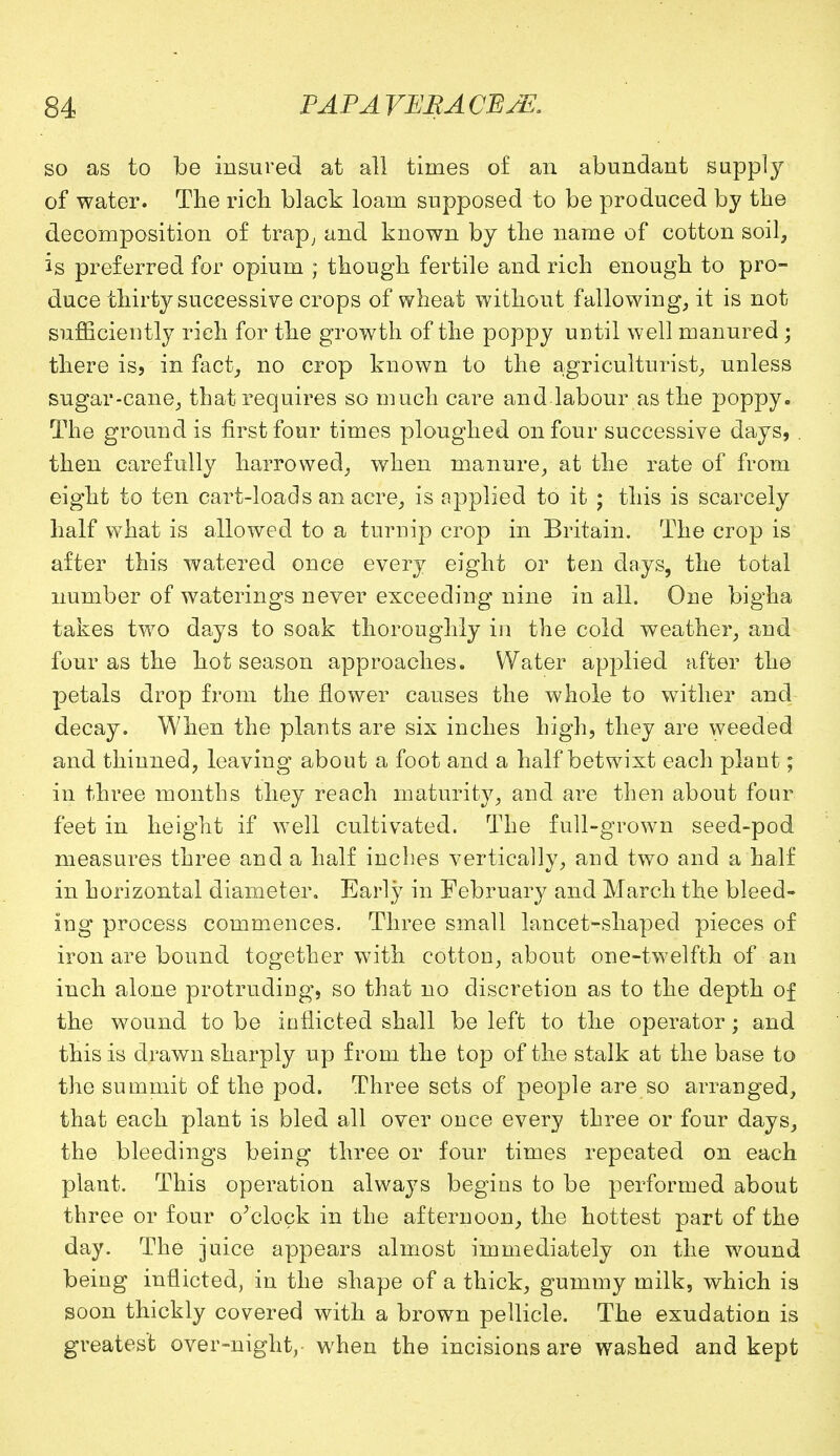 so as to be insured at all times of an abundant supply of water. The rich black loam supposed to be produced by the decomposition of trap, and known by the name of cotton soil, is preferred for opium ; though fertile and rich enough to pro- duce thirty successive crops of wheat without fallowing, it is not sufficiently rich for the growth of the poppy until well manured; there is, in fact, no crop known to the agriculturist, unless sugar-cane, that requires so much care and labour as the poppy. The ground is first four times ploughed on four successive days, . then carefully harrowed, when manure, at the rate of from eight to ten cart-loads an acre, is applied to it ; this is scarcely half what is allowed to a turnip crop in Britain. The crop is after this watered once every eight or ten days, the total number of waterings never exceeding nine in all. One bigha takes Wo days to soak thoroughly in the cold weather, and four as the hot season approaches. Water applied after the petals drop from the flower causes the whole to wither and decay. When the plants are six inches high, they are weeded and thinned, leaving about a foot and a half betwixt each plant; in three months they reach maturity, and are then about four feet in height if well cultivated. The full-grown seed-pod measures three and a half inches vertically, and two and a half in horizontal diameter. Early in February and March the bleed- ing process commences. Three small lancet-shaped pieces of iron are bound together with cotton, about one-twelfth of an inch alone protruding, so that no discretion as to the depth of the wound to be inflicted shall be left to the operator; and this is drawn sharply up from the top of the stalk at the base to the summit of the pod. Three sets of people are so arranged, that each plant is bled all over once every three or four days, the bleedings being three or four times repeated on each plant. This operation always begius to be performed about three or four o'clock in the afternoon, the hottest part of the day. The juice appears almost immediately on the wound being inflicted, in the shape of a thick, gummy milk, which is soon thickly covered with a brown pellicle. The exudation is greatest over-night, when the incisions are washed and kept
