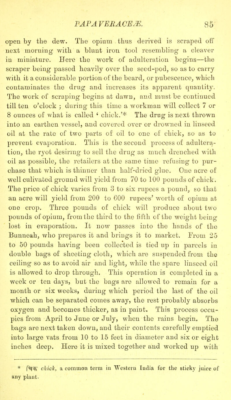 open by the dew. The opium . thus derived is scraped off next morning with a blunt iron tool resembling a cleaver in miniature. Here the work of adulteration begins-—the scraper being passed heavily over the seed-pod, so as to carry with it a considerable portion of the beard, or pubescence, which contaminates the drug and increases its apparent quantity. The work of scraping begins at dawn, and must be continued till ten o'clock ; during this time a workman will collect 7 or 8 ounces of what is called 6 chick.'* The drug is next thrown into an earthen vessel, and covered over or drowned in linseed oil at the rate of two parts of oil to one of chick, so as to prevent evaporation. This is the second process of adultera- tion, the ryot desiring to sell the drug as much drenched with oil as possible, the retailers at the same time refusing to pur- chase that which is thinner than half-dried glue. One acre of well culivated ground will yield from 70 to 100 pounds of chick. The price of chick varies from 3 to six rupees a pound, so that an acre will yield from 200 to 600 rupees' worth of opium at one crop. Three pounds of chick will produce about two pounds of opium, from the third to the fifth of the weight being- lost in evaporation. It now passes into the hands of the Bunneah, who prepares it and brings it to market. From 25 to 50 pounds having been collected is tied up in parcels in double bags of sheeting cloth, which are suspended from the ceiling so as to avoid air and light, while the spare linseed oil is allowed to drop through. This operation is completed in a week or ten days, but the bags are allowed to remain for a month or six weeks, during which period the last of the oil which can be separated comes away, the rest probably absorbs oxygen and becomes thicker, as in paint. This process occu- pies from April to June or July, when the rains begin. The bags are next taken down, and their contents carefully emptied into large vats from 10 to 15 feet in diameter and six or eight inches deep. Here it is mixed together and worked up with * f%f^' chick, a common term in Western India for the sticky juice of any plant.