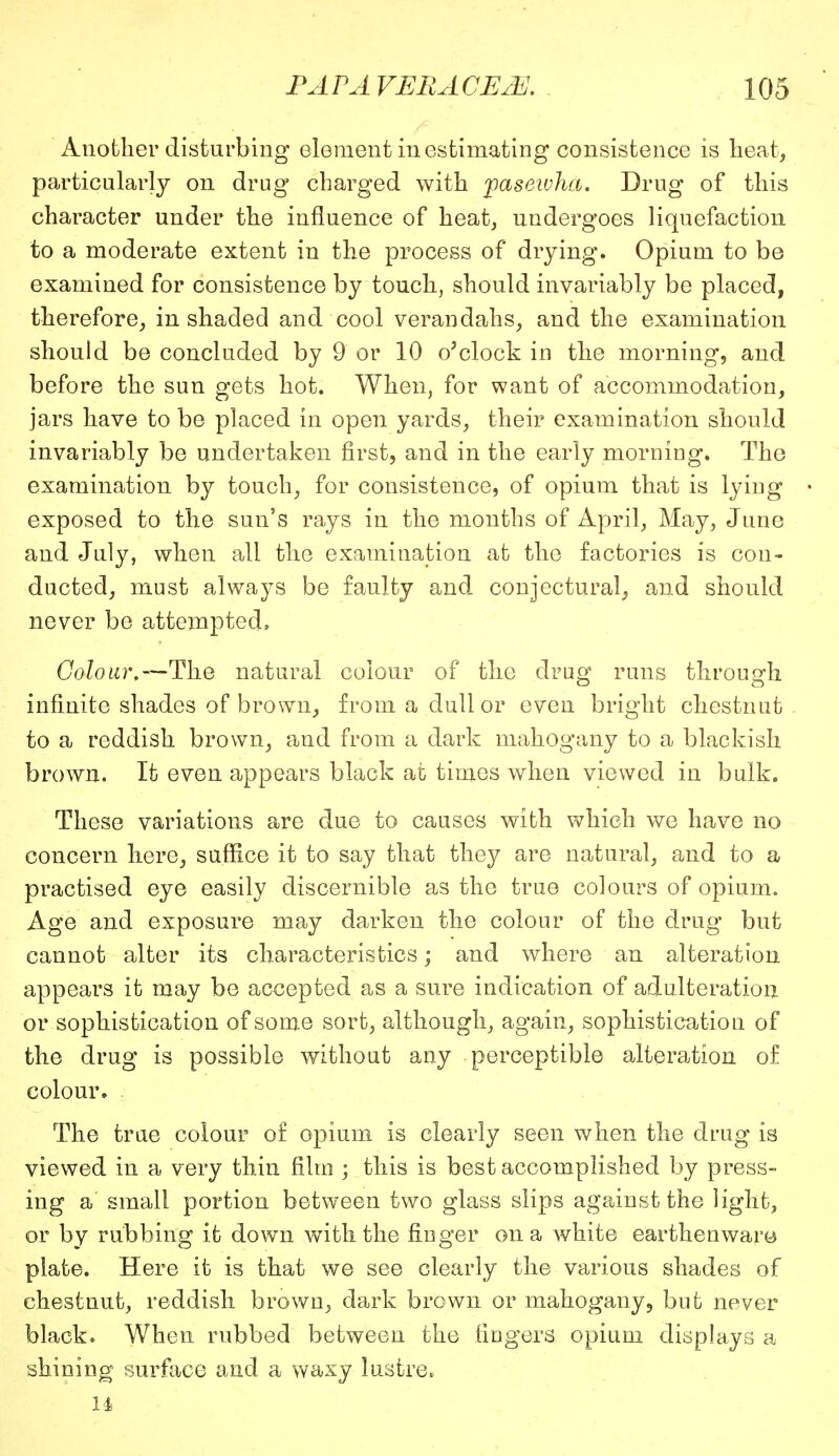 Another disturbing element in estimating consistence is heat, particularly on drug charged with paseivha. Drug of this character under the influence of heat, undergoes liquefaction to a moderate extent in the process of drying. Opium to be examined for consistence by touch, should invariably be placed, therefore, in shaded and cool verandahs, and the examination should be concluded by 9 or 10 o'clock in the morning, and before the sun gets hot. When, for want of accommodation, jars have to be placed in open yards, their examination should invariably be undertaken first, and in the early morning. The examination by touch, for consistence, of opium that is lying exposed to the sun's rays in the months of April, May, June and July, when all the examination at the factories is con- ducted, must always be faulty and conjectural, and should never be'attempted. Colour,— The natural colour of the drug runs through infinite shades of brown, from a dull or even bright chestnut to a reddish brown, and from a dark mahogany to a blackish brown. It even appears black at times when viewed in bulk. These variations are due to causes with which we have no concern here, suffice it to say that they are natural, and to a practised eye easily discernible as the true colours of opium. Age and exposure may darken the colour of the drug but cannot alter its characteristics; and where an alteration appears it may be accepted as a sure indication of adulteration or sophistication of some sort, although, again, sophistication of the drug is possible without any perceptible alteration of colour. The true colour of opium is clearly seen when the drug is viewed in a very thin film ; this is best accomplished by press- ing a small portion between two glass slips against the light, or by rubbing it down with the finger on a white earthenware plate. Here it is that we see clearly the various shades of chestnut, reddish brown, dark brown or mahogany, but never black. When rubbed between the fingers opium displays a shining surface and a waxy lustre, 14