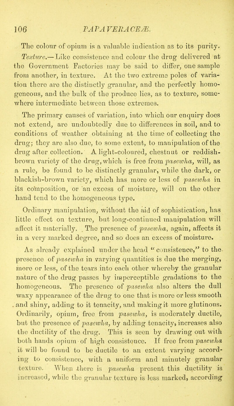 The colour of opium is a valuable indication as to its purity. Texture.— Like consistence and colour the drug delivered at the Government Factories may be said to differ, one sample from another, in texture. At the two extreme poles of varia- tion there are the distinctly granular, and the perfectly homo- geneous, and the bulk of the produce lies, as to texture, some- where intermediate between those extremes. The primary causes of variation, into which oar enquiry does not extend, are undoubtedly due to differences in soil, and to conditions of weather obtaining at the time of collecting the drug; they are also due, to some extent, to manipulation of the drug after collection. A light-coloured, chestnut or reddish- brown variety of the drug, which is free from pasewha, will, as a rule, be found to be distinctly granular, while the dark, or blackish-brown variety, which has more or less of pasewha in its composition, or an excess of moisture, will on the other hand tend to the homogeneous type. Ordinary manipulation, without the aid of sophistication, has little effect on texture, but long-continued manipulation will affect it materially. The presence of pasewha, again, affects it in a very marked degree, and so does an excess of moisture. As already explained under the head te consistence,^ to the presence of pasewha in varying quantities is due the merging, more or less, of the tears into each other whereby the granular nature of the drug passes by imperceptible gradations to the homogeneous. The presence of pasewha also alters the dull waxy appearance of the drug to one that is more or less smooth . and shiny, adding to it tenacity, and making it more glutinous. Ordinarily, opium, free from pasewha, is moderately ductile, but the presence of pasewha, by adding tenacity 9 increases also the ductility of the drug. This is seen by drawing out with both hands opium - of high consistence. If free from pasewha it will be found to be ductile to an extent varying accord- ing to consistence, with a uniform and minutely granular texture. When .there is pasewha present this ductility is increased, while the granular texture is less marked, according