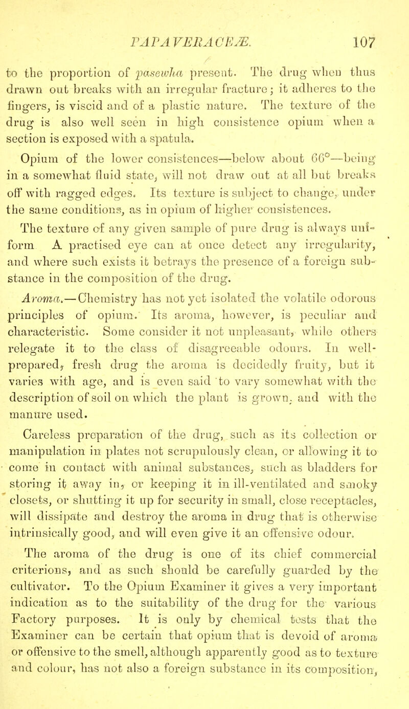 to the proportion of jpasewha present. The drug wheD thus drawn out breaks with an irregular fracture; it adheres to the fingers, is viscid and of a plastic nature. The texture of the drug is also well seen in high consistence opium when a section is exposed with a spatula. Opium of the lower consistences—below about 66°—being in a somewhat fluid state,* will not draw out at all but breaks off with ragged edges. Its texture is subject to change, under the same conditions, as in opium of higher consistences. The texture of any given sample of pure drug is always uni- form A practised eye can at once detect any irregularity, and where such exists it betrays the presence of a foreign sub- stance in the composition of the drug. Aroma.—Chemistry has not yet isolated the volatile odorous principles of opium. Its aroma, however, is peculiar and characteristic. Some consider it not unpleasant, while others relegate it to the class of disagreeable odours. In weli- prepavedj fresh drug the aroma is decidedly fruity, but it varies with age, and is even said to vary somewhat with the description of soil on which the plant is grown, and with the manure used. Careless preparation of the drug, such as its collection or manipulation in plates not scrupulously clean, or allowing it to come in contact with animal substances, such as bladders for storing it awny in, or keeping it in ill-ventilated and smoky closets, or shutting it up for security in small, close receptacles, will dissipate and destroy the aroma in drug that is otherwise intrinsically good, and will even give it an offensive odour. The aroma of the drug' is one of its chief commercial criterions, and as such should be carefully guarded by the cultivator. To the Opium Examiner it gives a very important indication as to the suitability of the drug for the various Factory purposes. It is only by chemical tests that the Examiner can be certain that opium that is devoid of aroma or offensive to the smell, although apparently good as to texture and colour, has not also a foreign substance in its composition,