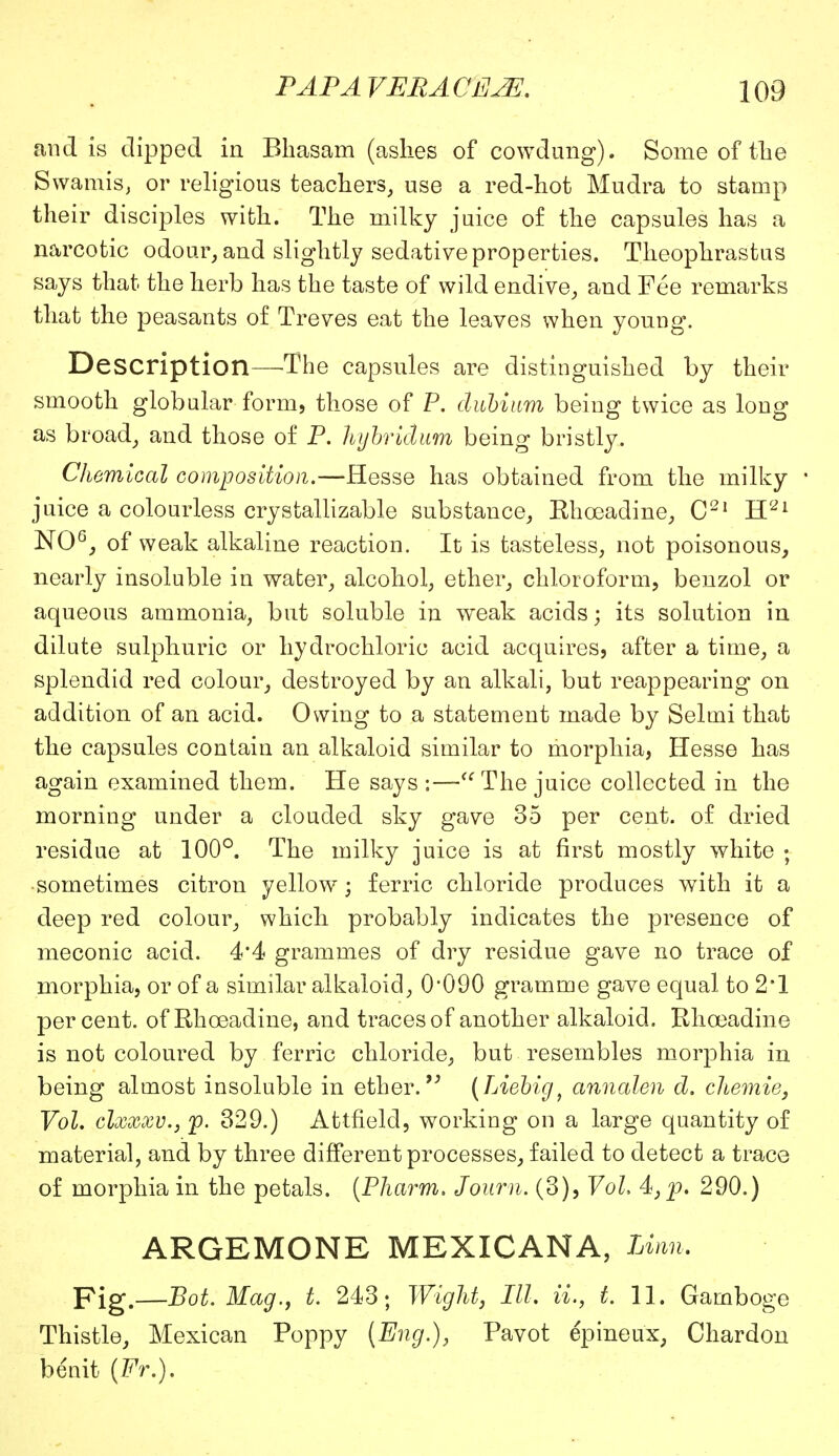 and is dipped in Bhasam (ashes of cowdung). Some of the Swamis, or religious teachers, use a red-hot Mudra to stamp their disciples with. The milky juice of the capsules has a narcotic odour, and slightly sedative properties. Theophrastus says that the herb has the taste of wild endive, and Fee remarks that the peasants of Treves eat the leaves when young. Description—-The capsules are distinguished by their smooth globular form, those of P. dubium being twice as long as broad, and those of P. kijbridum being bristly. Chemical composition.—Hesse has obtained from the milky ' juice a colourless crystallizable substance, Ehceadine, C21 H21 NO6, of weak alkaline reaction. It is tasteless, not poisonous, nearly insoluble in water, alcohol, ether, chloroform, benzol or aqueous ammonia, but soluble in weak acids; its solution in dilute sulphuric or hydrochloric acid acquires, after a time, a splendid red colour, destroyed by an alkali, but reappearing on addition of an acid. Owing to a statement made by Selmi that the capsules contain an alkaloid similar to morphia, Hesse has again examined them. He says :— The juice collected in the morning under a clouded sky gave 35 per cent, of dried residue at 100°. The milky juice is at first mostly white ; sometimes citron yellow; ferric chloride produces with it a deep red colour, which probably indicates the presence of meconic acid. 4*4 grammes of dry residue gave no trace of morphia, or of a similar alkaloid, 0*090 gramme gave equal to 2*1 percent, of Rhoeadine, and traces of another alkaloid. Khoeadine is not coloured by ferric chloride, but resembles morphia in being almost insoluble in ether. (Liebig, annalen d. cJiemie, Vol. clxxxv.j p. 329.) Attfielcl, working on a large quantity of material, and by three different processes, failed to detect a trace of morphia in the petals. (Pharm. Journ. (3), Vol 4, p. 290.) ARGEMONE MEXICANA, Linn, Fig.—Bot: Mag., t. 243; Wight, III, ii., t. 11. Gamboge Thistle, Mexican Poppy (Eng.), Pavot epineux, Chardon benit (Fr.).