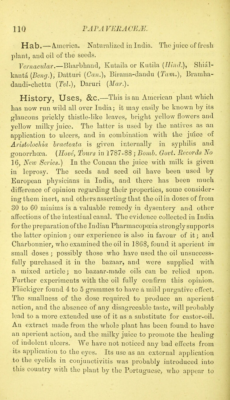 Hab. — America. Naturalized in India. The juice of fresh plant, and oil of the seeds. Vernacular.—Bharbhand, Kutaila or Kutila (Hind.), Shial- kanta (Beng.), Datturi (Can.), Birama-dandu [Tarn.), Bramha- dandi-chettn (Tel.), Daruri (Mar.). History, Uses, &C.—This is an American plant which has now run wild all over India; it may easily be known by its glaucous prickly thistle-like leaves, bright yellow flowers and yellow milky juice. The latter is used by the natives as an application to ulcers, and in combination with the juice of Aristolochia bracteata is given internally in syphilis and gonorrhoea. (Hove, Tours in 1787-88 ; Bomb. Govt. Records No 16, New Series.) In the Concan the juice with milk is given in leprosy, The seeds and seed oil have been used by European physicians in India, and there has been much difference of opinion regarding their properties, some consider- ing them inert, and others asserting that the oil in doses of from 30 to 60 minims is a valuable remedy in dysentery and other affections of the intestinal canal. The evidence collected in India for the preparation of the Indian Pharmacopoeia strongly supports the latter opinion « our experience is also in favour of it; and Charbonnier, who examined the oil in 1868, found it aperient in small doses ; possibly those who have used the oil unsuccess- fully purchased it in the bazaar, and were supplied with a mixed article; no bazaar-made oils can be relied upon. Farther experiments with the oil fully confirm this opinion. Fliickiger found 4 to 5 grammes to have a mild purgative effect. The smallness of the dose required to produce an aperient action, and the absence of any disagreeable taste, will probably lead to a more extended use of it as a substitute for castor-oil. An extract made from the whole plant has been found to have an aperient action, and the milky juice to promote the healing of indolent ulcers. We have not noticed any bad effects from its application to the eyes. Its use as an external application to the eyelids in conjunctivitis was probably introduced into this country with the plant by the Portuguese, who appear to