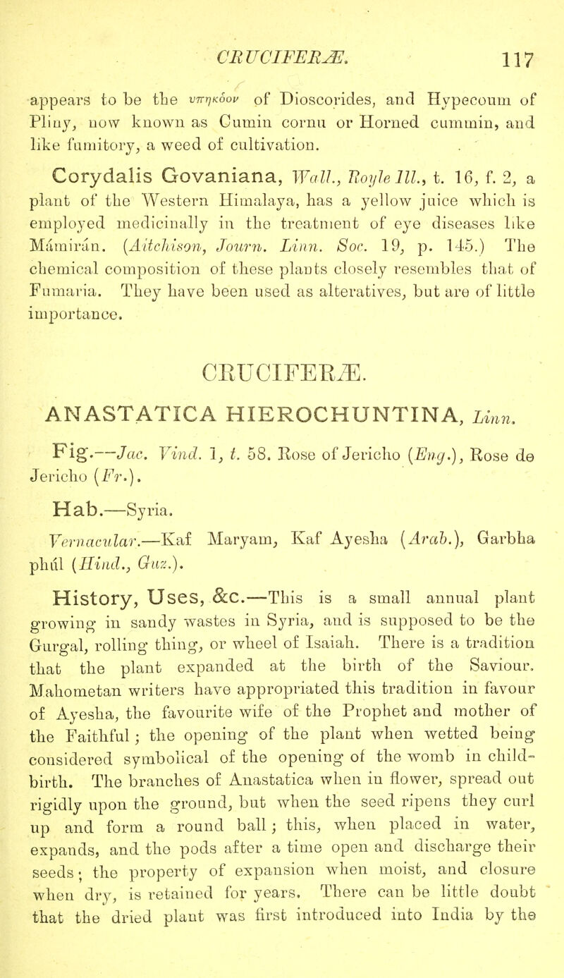 appears to be the vtt^koo^ of Dioscorides, and Hypecoum of Pliny, now known as Cumin cornu or Horned cummin, and like fumitory, a weed of cultivation. Corydalis Govaniana, Wall, Royle lll, t. 16, f. 2, a plant of the Western Himalaya, has a yellow juice which is employed medicinally in the treatment of eye diseases like Mamiran. (Aitchison, Journ. Linn. Soc. 19, p. 145.) The chemical composition of these plants closely resembles that of Fumaria. They have been used as alteratives, but are of little importance. CEUCIFEK/E. ANASTATICA HIEROCHUNTINA, Linn. Fig.—Jac. Vind. 1, t. 58. Eose of Jericho (Eng.), Rose do Jericho (Fr.). Hab.—Syria. Vernacular.—Kaf Maryam, Kaf Ayesha (Arab.), Garbha phtil (Hind., Quz.). History, Uses, &C.—This is a small annual plant growing in sandy wastes in Syria, and is supposed to be the Gurgal, rolling thing, or wheel of Isaiah. There is a tradition that the plant expanded at the birth of the Saviour, Mahometan writers have appropriated this tradition in favour of Ayesha, the favourite wife of the Prophet and mother of the Faithful; the opening of the plant when wetted being considered symbolical of the opening of the womb in child- birth. The branches of Anastatica when in flower, spread out rigidly upon the ground, but when the seed ripens they curl up and form a round ball; this, when placed in water, expands, and the pods after a time open and discharge their seeds • the property of expansion when moist, and closure when dry, is retained for years. There can be little doubt that the dried plant was first introduced into India by the