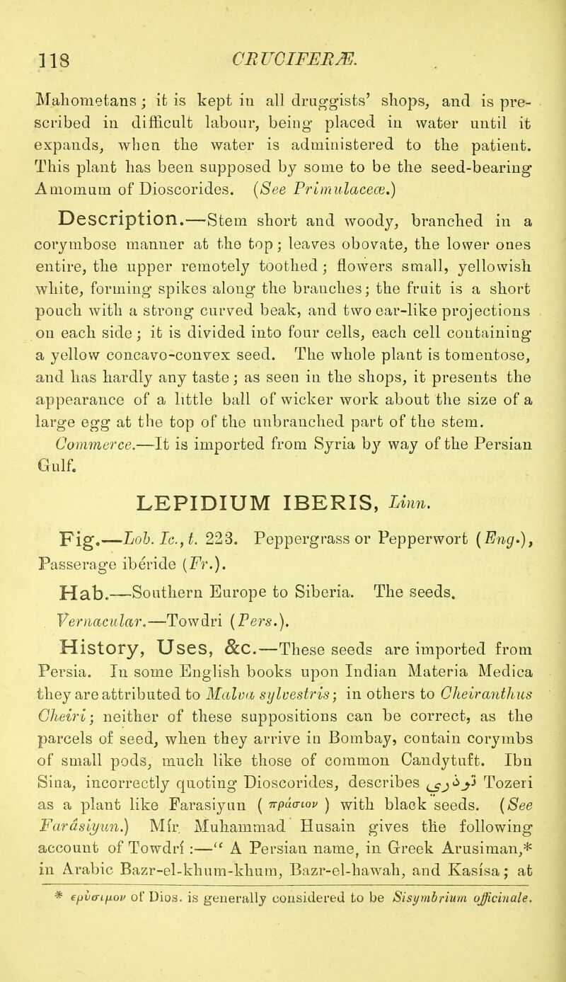 Mahometans • it is kept in all druggists' shops, and is pre- scribed in difficult labour, being placed in water until it expands, when the water is administered to the patient. This plant has been supposed by some to be the seed-bearing Amomum of Dioscorides. (See Primulacece.) Description.—-Stem short and woody, branched in a corymbose manner at the top; leaves obovate, the lower ones entire, the upper remotely toothed; flowers small, yellowish white, forming spikes along the branches; the fruit is a short pouch with a strong curved beak, and two ear-like projections on each side; it is divided into four cells, each cell containing a yellow concavo-convex seed. The whole plant is tomentose, and has hardly any taste; as seen in the shops, it presents the appearance of a little ball of wicker work about the size of a large egg at the top of the unbranched part of the stem. Commerce.—It is imported from Syria by way of the Persian Gulf. LEPIDIUM IBERIS, Linn. Fig,—Lob.Ic.,t. 223. Peppergrass or Pepperwort (Eng.), Passerage iberide (Fr.). Hath—Southern Europe to Siberia. The seeds. Vernacular.—Towdri (Pers.). History, Uses, &C.—These seeds are imported from Persia. In some English books upon Indian Materia Medica they are attributed to Malva sylvestris; in others to Cheiranthus Cheiri; neither of these suppositions can be correct, as the parcels of seed, when they arrive in Bombay, contain corymbs of small pods, much like those of common Candytuft. Ibn Sina, incorrectly quoting Dioscorides, describes ^sj^j* Tozeri as a plant like Farasiyun ( irpaawv ) with black seeds. (See Fardsiyun.) Mir, Muhammad Husain gives the following account of Towdri :— A Persian name, in Greek Arusirnan,* in Arabic Bazr-el-khum-khum, Bazr-el-hawah, and Kasisa; at * epia-Lfxou of Dios. is generally considered to be Sisymbrium officinale.