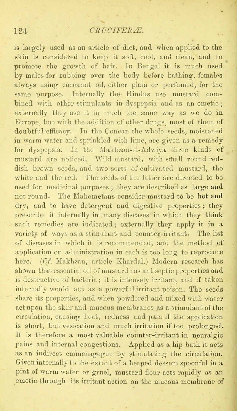 is largely used as an article of diet, and when applied to the skin is considered to keep it soft, cool, and clean, and to promote the growth of hair. In Bengal it is much used by males for rubbing over the body before bathing, females always using cocoanut oil, either plaiu or perfumed, for the same purpose. Internally the Hindus use mustard com- bined with other stimulants in dyspepsia and as an emetic ; externally they use it in much the same way as we do in Europe, but with the addition of other drugs, most of them of doubtful efficacy. In the Concan the whole seeds, moistened in warm water and sprinkled with lime, are given as a remedy for dyspepsia. In the Makhzan-el-Adwiya three kinds of mustard are noticed. Wild mustard, with small round red- dish brown seeds, and two sorts of cultivated mustard, the white and the red. The seeds of the latter are directed to be used for medicinal purposes ; they are described as large and not round. The Mahometans consider mustard to be hot and dry, and to have detergent and digestive properties; they prescribe it internally in many diseases in which they think such remedies are indicated ; externally they apply it in a variety of ways as a stimulant and counter-irritant. The list of diseases in which it is recommended, and the method of application or administration in each is too long to reproduce here. {Of. Makhzan, article Khardal.) Modern research has shown that essential oil of mustard has antiseptic properties and is destructive of bacteria; it is intensely irritant, and if taken internally would act as a powerful irritant poison. The seeds share its properties, and when powdered and mixed with water act upon the skin'and mucous membranes as a stimulant of the circulation, causing heat, redness and pain if the application is short, but vesication and much irritation if too prolonged. It is therefore a most valuable counter-irritant in neuralgic pains and internal congestions. Applied as a hip bath it acts as an indirect emmenagogue by stimulating the circulation. Given internally to the extent of a heaped dessert spoonful in a pint of warm water or gruel, mustard flour acts rapidly as an emetic through its irritant action on the mucous membrane of