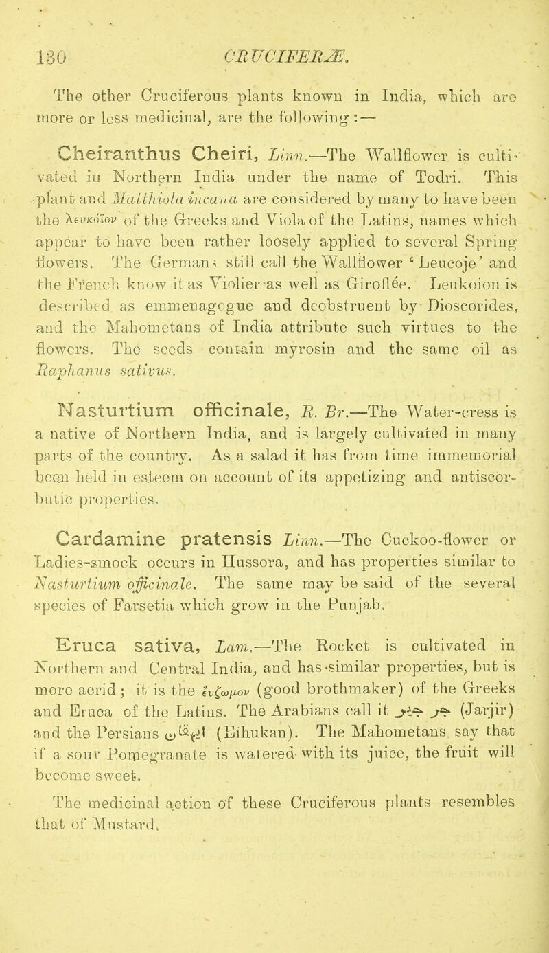 The other Cruciferous plants known in India, which are more or less medicinal, are the following :— Cheiranthus Cheiri, Linn.—-The Wallflower is culti- vated in Northern India under the name of Todri, This plant and MatiJdola incana are considered by many to have been the ^evKoiov of the Greeks and Viola of the Latins, names which appear to have been rather loosely applied to several Spring flowers. The Germam still call the Wallflower 6Leucoje' and the French know it as Violier as well as Giroflee. Leukoion is described as emmenagogue and deobstruent by Dioscorides, and the Mahometans of India attribute such virtues to the flowers. The seeds contain myrosin and the same oil as Raphamis sativum. Nasturtium officinale, R. Br.—The Water-cress is a native of Northern India, and is largely cultivated in many parts of the country. As a salad it has from time immemorial been held in esteem on account of its appetizing and antiscor- butic properties, Cardamine pratensis Linn— The Cuckoo-flower or Ladies-smock occurs in Hussora, and has properties similar to Nasturtium officinale. The same may be said of the several species of Farsetia which grow in the Punjab, Eruca sativa, Lam,—The Rocket is cultivated in Northern and Centred India, and has-similar properties, but is more acrid; it is the sv&ixov (good brothmaker) of the Greeks and Eruca of the Latins. The Arabians call it (Jarjir) and the Persians ly^tf' (Eihukan). The Mahometans, say that if a sour Pomegranate is watered with its juice, the fruit will become sweet. The medicinal action of these Cruciferous plants resembles that of Mustard,