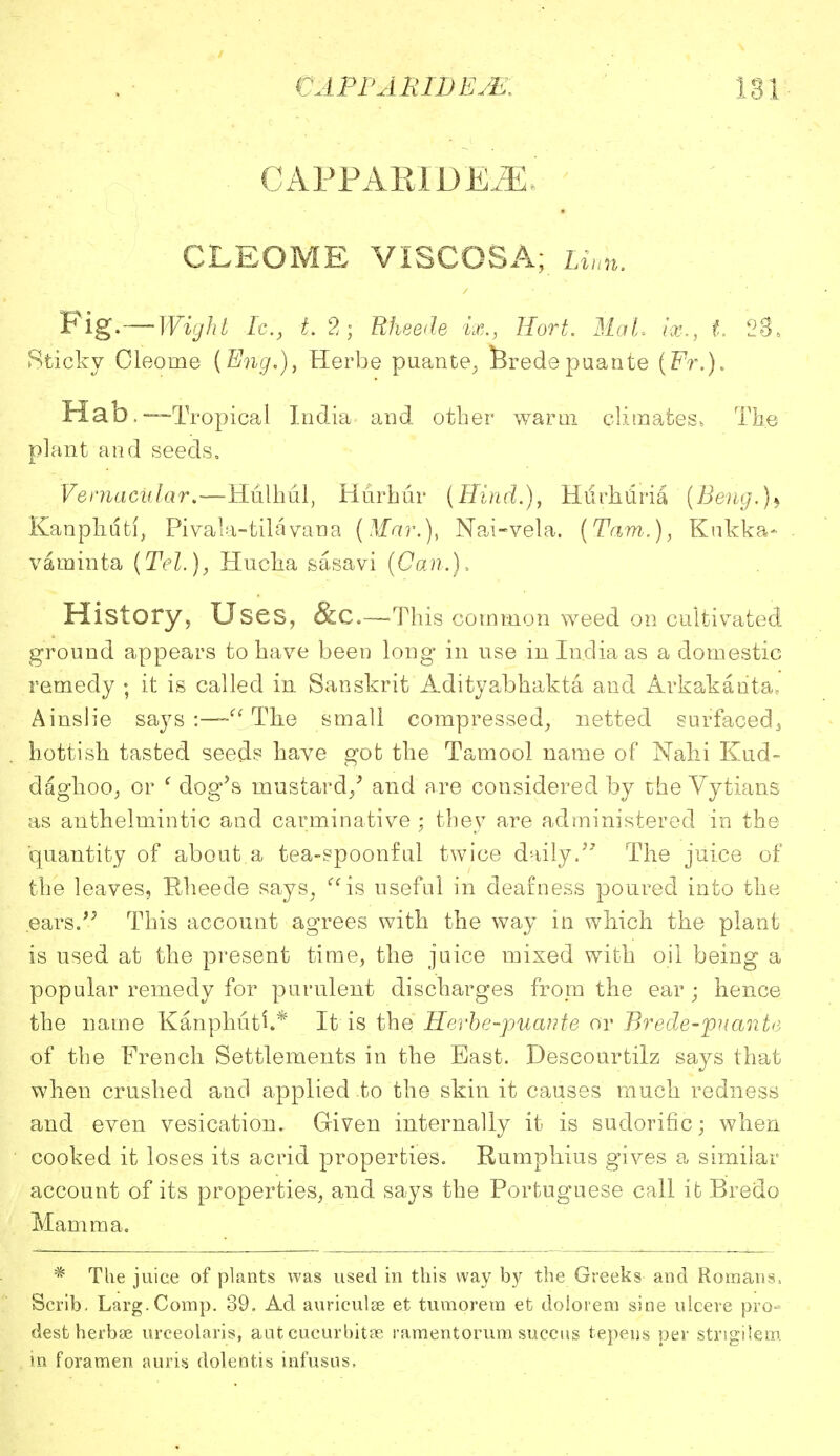 181 OAPFAKXDEiE* CLEOME VISCOSA; Linn. Fig.—Wight Ic:, t. 2; Rheede ix., Hort. Mai ix., t. 23. Sticky Cleorne (Eng.), Herbe puante, Brede puante (Fr.). Hab.—Tropical India and other warm climates, The plant and seeds. Vernacular.—Hulhul, Hurhur (Hind.), Hurhriria (Beng.)> Kanphdti, Pivala-tilavana (Mar.), Nai-vela. (Tarn.), Knkka- vaminta (Tel.), Hucka sasavi (Can.), History, Uses, &c—This common weed on cultivated ground appears to have been long in use in India as a domestic remedy ; it is called in Sanskrit Adityabhakta and Arkakanta. Ainslie says :— The small compressed, netted surfaced, hottisk tasted seeds have got the Tamool name of Nalii Kud- daghoo, or ' dog's mustard/ and are considered by the Vytians as anthelmintic and carminative ; they are administered in the quantity of about a tea-spoonful twice daily.57 The juice of the leaves, Rheede says, is useful in deafness poured into the .ears. This account agrees with the way in which the plant is used at the present time, the juice mixed with oil being a popular remedy for purulent discharges from the ear ; hence the name Kanphuti.* It is the' Herbe'-puante or Brede-puante of the French Settlements in the East. Descourtilz says that when crushed and applied to the skin it causes much redness and even vesication. Given internally it is sudorific; when cooked it loses its acrid properties. Rumphius gives a similar account of its properties, and says the Portuguese call ifc Bredo Mamma. * The juice of plants was used in this way by the Greeks and Romans, Scrib. Larg.Comp. 39. Ad auriculae et turn ore ra et dolorem sine ulcere pro- dest herbee urceolaris, aut cucurbitse ramentorum succus tepens per strigilem in foramen auris dolefrtis infusus.