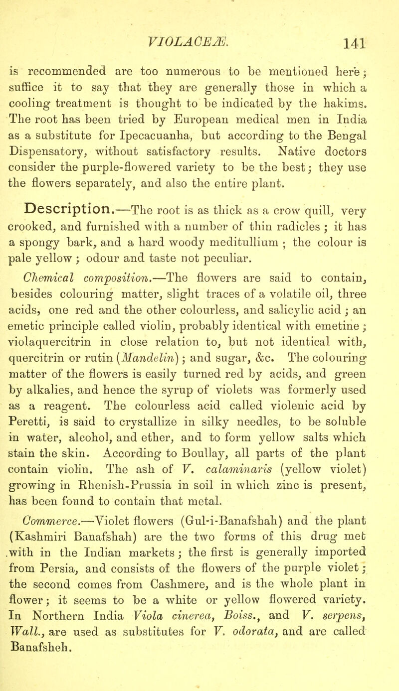 is recommended are too numerous to be mentioned here; suffice it to say that they are generally those in which a cooling treatment is thought to be indicated by the hakims. The root has been tried by European medical men in India as a substitute for Ipecacuanha, but according to the Bengal Dispensatory, without satisfactory results. Native doctors consider the purple-flowered variety to be the best; they use the flowers separately, and also the entire plant. Description.—The root is as thick as a crow quill, very crooked, and furnished with a number of thin radicles ; it has a spongy bark, and a hard woody meditullium ; the colour is pale yellow ; odour and taste not peculiar. Chemical composition.—The flowers are said to contain, besides colouring matter, slight traces of a volatile oil, three acids, one red and the other colourless, and salicylic acid ; an emetic principle called violin, probably identical with emetine ; violaquercitrin in close relation to, but not identical with, quercitrin or rutin (Mandeli7i); and sugar, &c. The colouring matter of the flowers is easily turned red by acids, and green by alkalies, and hence the syrup of violets was formerly used as a reagent. The colourless acid called violenic acid by Peretti, is said to crystallize in silky needles, to be soluble in water, alcohol, and ether, and to form yellow salts which stain the skin. According to Boullay, all parts of the plant contain violin. The ash of V, calaminaris (yellow violet) growing in Rhenish-Prussia in soil in which zinc is present, has been found to contain that metal. Commerce.—Violet flowers (GuH-Banafshah) and the plant (Kashmiri Banafshah) are the two forms of this drug met .with in the Indian markets; the first is generally imported from Persia, and consists of the flowers of the purple violet; the second comes from Cashmere, and is the whole plant in flower; it seems to be a white or yellow flowered variety. In Northern India Viola cinerea, Boiss.t and V. serpens, Wall, are used as substitutes for V. odorata, and are called Banafsheh.