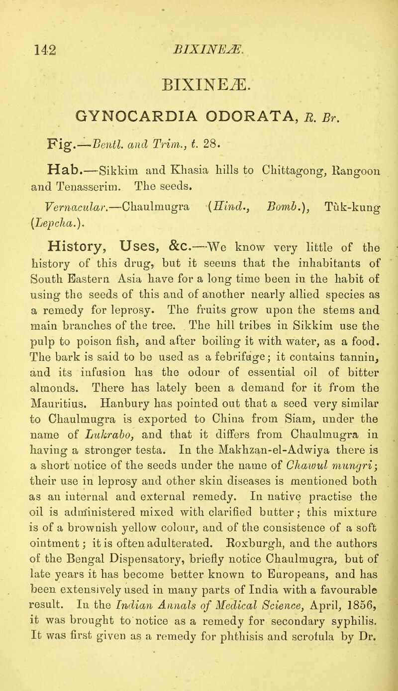 BIXINE^]. GYNOCARDIA ODORATA, E. Br. Fig.—Bentl. and Trim., t 28. Hab.—Sikkim and Khasia hills to Chittagong, Rangoon and Tenasserim. The seeds. Vernacular —-Chaulmugra (Hind., Bomb.), Tuk-kung (Lepcha.)* History, Uses, &C.—We know very little of the history of this drug, but it seems that the inhabitants of South Eastern Asia have for a long time been in the habit of using the seeds of this and of another nearly allied species as a remedy for leprosy. The fruits grow upon the stems and main branches of the tree. The hill tribes in Sikkim use the pulp to poison fish, and after boiling it with water, as a food. The bark is said to be used as a febrifuge; it contains tannin, and its infusion has the odour of essential oil of bitter almonds. There has lately been a demand for it from the Mauritius. Hanbury has pointed out that a seed very similar to Chaulmugra is exported to China from Siam, under the name of Luhrabo, and that it differs from Chaulmugra in having a stronger testa. In the Makhzan-el-Adwiya there is a short notice of the seeds under the name of Chawul mungri; their use in leprosy and other skin diseases is mentioned both as an internal and external remedy. In native practise the oil is administered mixed with clarified butter; this mixture is of a brownish yellow colour, and of the consistence of a soft ointment; it is often adulterated. Roxburgh, and the authors of the Bengal Dispensatory, briefly notice Chaulmugra, but of late years it has become better known to Europeans, and has been extensively used in many parts of India with a favourable result. In the Indian Annals of Medical Science, April, 1856, it was brought to'notice as a remedy for secondary syphilis. It was first given as a remedy for phthisis and scrofula by Dr.