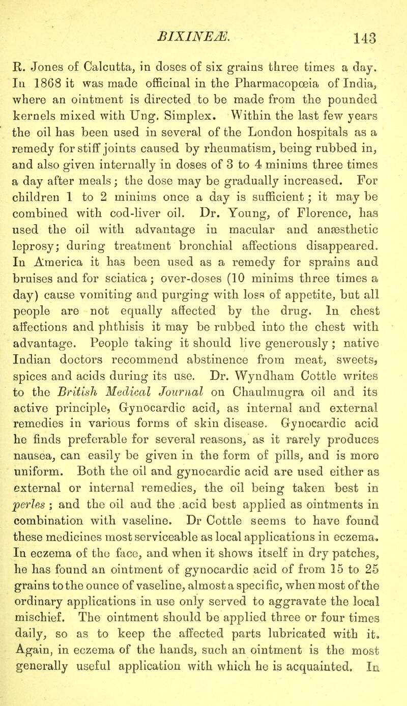 R. Jones of Calcutta, in doses of six grains three times a day. In 1868 it was made officinal in the Pharmacopoeia of India, where an ointment is directed to be made from the pounded kernels mixed with Ung. Simplex. Within the last few years the oil has been used in several of the London hospitals as a remedy for stiff joints caused by rheumatism, being rubbed in, and also given internally in doses of 3 to 4 minims three times a day after meals; the dose may be gradually increased. For children 1 to 2 minims once a day is sufficient; it may be combined with cod-liver oil. Dr. Young, of Florence, has used the oil with advantage in macular and anaesthetic leprosy; during treatment bronchial affections disappeared. In America it has been used as a remedy for sprains and bruises and for sciatica; over-doses (10 minims three times a day) cause vomiting and purging with loss of appetite, but all people are not equally affected by the drug. In chest affections and phthisis it may be rubbed into the chest with advantage. People taking it should live generously ; native Indian doctors recommend abstinence from meat, sweets? spices and acids during its use. Dr. Wyndham Cottle writes to the British Medical Journal on Chaulmugra oil and its active principle, Grynocardic acid, as internal and externa! remedies in various forms of skin disease. Gynocardic acid he finds preferable for several reasons, as it rarely produces nausea, can easily be given in the form of pills, and is more uniform. Both the oil and gynocardic acid are used either as external or internal remedies, the oil being taken best in perles i and the oil and the .acid best applied as ointments in combination with vaseline. Dr Cottle seems to have found these medicines most serviceable as local applications in eczema. In eczema of the face, and when it shows itself in dry patches., he has found an ointment of gynocardic acid of from 15 to 25 grains to the ounce of vaseline, almost a specific, when most of the ordinary applications in use only served to aggravate the local mischief. The ointment should be applied three or four times daily, so as to keep the affected parts lubricated with it. Again, in eczema of the hands, such an ointment is the most generally useful application with which he is acquainted. In