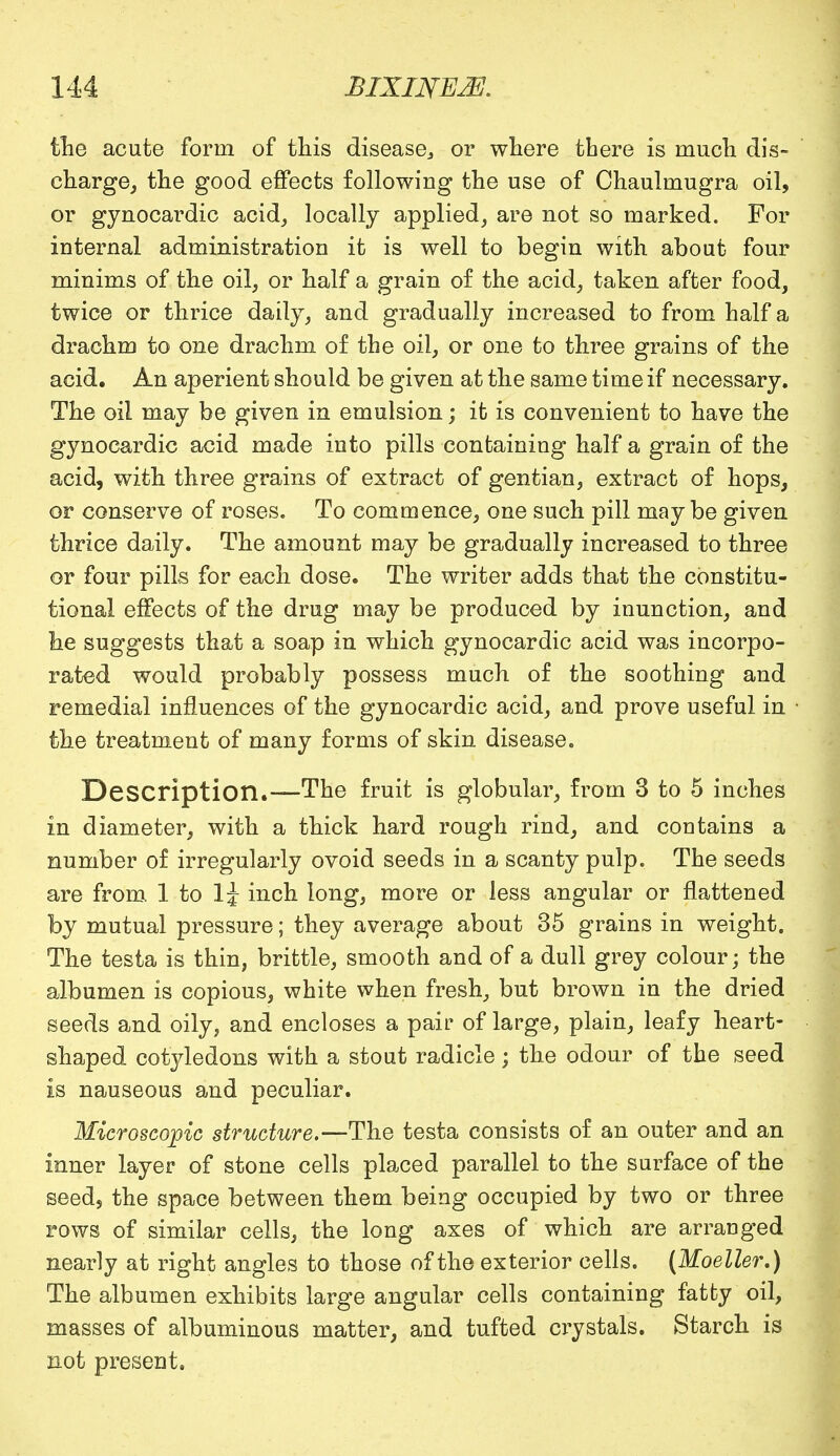 the acute form of this disease., or where there is much dis- charge, the good effects following the use of Chaulmugra oil, or gynocardic acid, locally applied, are not so marked. For internal administration it is well to begin with about four minims of the oil, or half a grain of the acid, taken after food, twice or thrice daily, and gradually increased to from half a drachm to one drachm of the oil, or one to three grains of the acid. An aperient should be given at the same time if necessary. The oil may be given in emulsion; it is convenient to have the gynocardic acid made into pills containing half a grain of the acid, with three grains of extract of gentian, extract of hops, or conserve of roses. To commence, one such pill may be given thrice daily. The amount may be gradually increased to three or four pills for each dose. The writer adds that the constitu- tional effects of the drug may be produced by inunction, and he suggests that a soap in which gynocardic acid was incorpo- rated would probably possess much of the soothing and remedial influences of the gynocardic acid, and prove useful in the treatment of many forms of skin disease. Description.—The fruit is globular, from 3 to 5 inches in diameter, with a thick hard rough rind, and contains a number of irregularly ovoid seeds in a scanty pulp. The seeds are from 1 to 1^ inch long, more or less angular or flattened by mutual pressure; they average about 35 grains in weight. The testa is thin, brittle, smooth and of a dull grey colour; the albumen is copious, white when fresh, but brown in the dried seeds and oily, and encloses a pair of large, plain, leafy heart- shaped cotyledons with a stout radicle; the odour of the seed is nauseous and peculiar. Microscopic structure.—The testa consists of an outer and an inner layer of stone cells placed parallel to the surface of the seed, the space between them being occupied by two or three rows of similar cells, the long axes of which are arranged nearly at right angles to those of the exterior cells. (Moeller,) The albumen exhibits large angular cells containing fatty oil, masses of albuminous matter, and tufted crystals. Starch is not present.