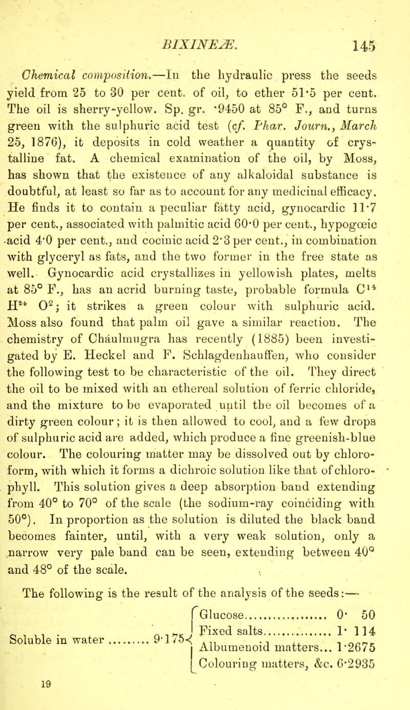 Chemical composition*—In the hydraulic press the seeds yield from 25 to 30 per cent, of oil, to ether 51*5 per cent. The oil is sherry-yellow. Sp. gr. *9450 at 85° F., and turns green with the sulphuric acid test (c/. Phar. Journ,, March 25, 1876), it deposits in cold weather a quantity of crys- talline fat. A chemical examination of the oil, by Moss, has shown that the existence of any alkaloidal substance is doubtful, at least so far as to account for any medicinal efficacy. He finds it to contain a peculiar fatty acid, gynocardic 31*7 per cent., associated with palmitic acid 60*0 per cent., hypogoeic •acid 4*0 per cent., and cocinic acid 2*3 per cent., in combination with glyceryl as fats, and the two former in the free state as well. Gynocardic acid crystallizes in yellowish plates, melts at 85° F., has an acrid burning taste, probable formula Cl* H2* O2; it strikes a green colour with sulphuric acid. Moss also found that palm oil gave a similar reaction. The chemistry of Chaulmugra has recently (1885) been investi- gated by E. Heckel and F. SchlagdenhaufFen, who consider the following test to be characteristic of the oil. They direct the oil to be mixed with an ethereal solution of ferric chloride, and the mixture to be evaporated until the oil becomes of a dirty green colour; it is then allowed to cool, and a few drops of sulphuric acid are added, which produce a fine greenish-blue colour. The colouring matter may be dissolved out by chloro- form, with which it forms a dichroic solution like that of chloro- phyll. This solution gives a deep absorption band extending from 40° to 70° of the scale (the sodiuni-ray coinciding with 50°). In proportion as the solution is diluted the black band becomes fainter, until, with a very weak solution, only a narrow very pale band can be seen, extending between 40Q and 48° of the scale. The following is the result of the analysis of the seeds:— Soluble in water 9*l75-< fGlucose 0- 50 j Fixed salts 1* 114 Albumenoid matters... 1*2675 LColouring matters, &c. 6*2935 19