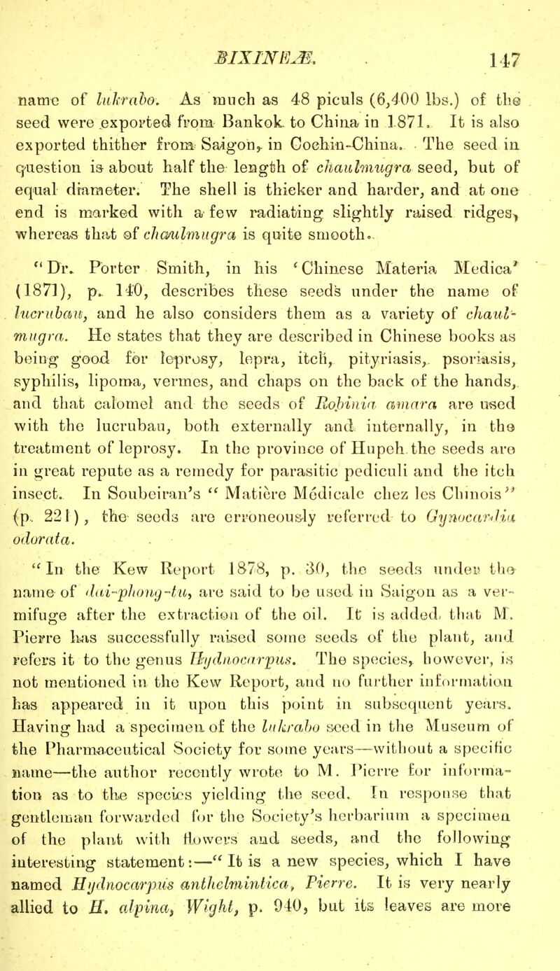 name of luhrabo. As much as 48 piculs (6,400 lbs.) of the seed were exported from Bankok. to China in .1871. It is also exported thither from. Saigon,, in Cochin-China. The seed in question is about half the length of chaulmugra seed, but of equal diameter. The shell is thicker and harder, and at one end is marked with a' few radiating slightly raised ridgesy whereas that of cha/iilmugra is quite smooth... Dr. Porter Smith, in his i Chinese Materia Medica* (1871), p. 140, describes these seeds under the name of lucrubcm, and he also considers them as a variety of chaul- mugra. He states that they are described in Chinese books as being good for leprosy, lepra, itch, pityriasis, psoriasis, syphilis, lipoma, vermes, and chaps on the back of the hands, and that calomel and the seeds of Robinia amara are used with the lucruban, both externally and internally, in the treatment of leprosy. In the province of Hupeh the seeds are in great repute as a remedy for parasitic pediculi and the itch insect. In Soubeiran's  Matiere Mcdicale chez les Chmois (p.. 221), the seeds are erroneously referred to Gynocandia odorata. In the Kew Report 1878, p. 30, the seeds under the- name of dui-phong-tu, are said to be used in Saigon as a ver- mifuge after the extraction of the oil. It is added, that M. Pierre lias successfully raised some seeds of the plant, and refers it to the genus Hydnocarpus. The species^ however, is not mentioned in the Kew Report, and no further information has appeared in it upon this point in subsequent years. Having had a specimen of the luhrabo seed in the Museum of the Pharmaceutical Society for some years—without a specific name—the author recently wrote to M. Pierre for informa- tion as to the species yielding the seed. In response that gentleman forwarded for the Society's herbarium a specimen of the plant with fioweps and seeds, and the following interesting statement:— It is anew species, which I have named Hydnocarpus anthelmintica9 Pierre. It is very nearly allied to H. alpina3 Wight, p. 940, but its leaves are more