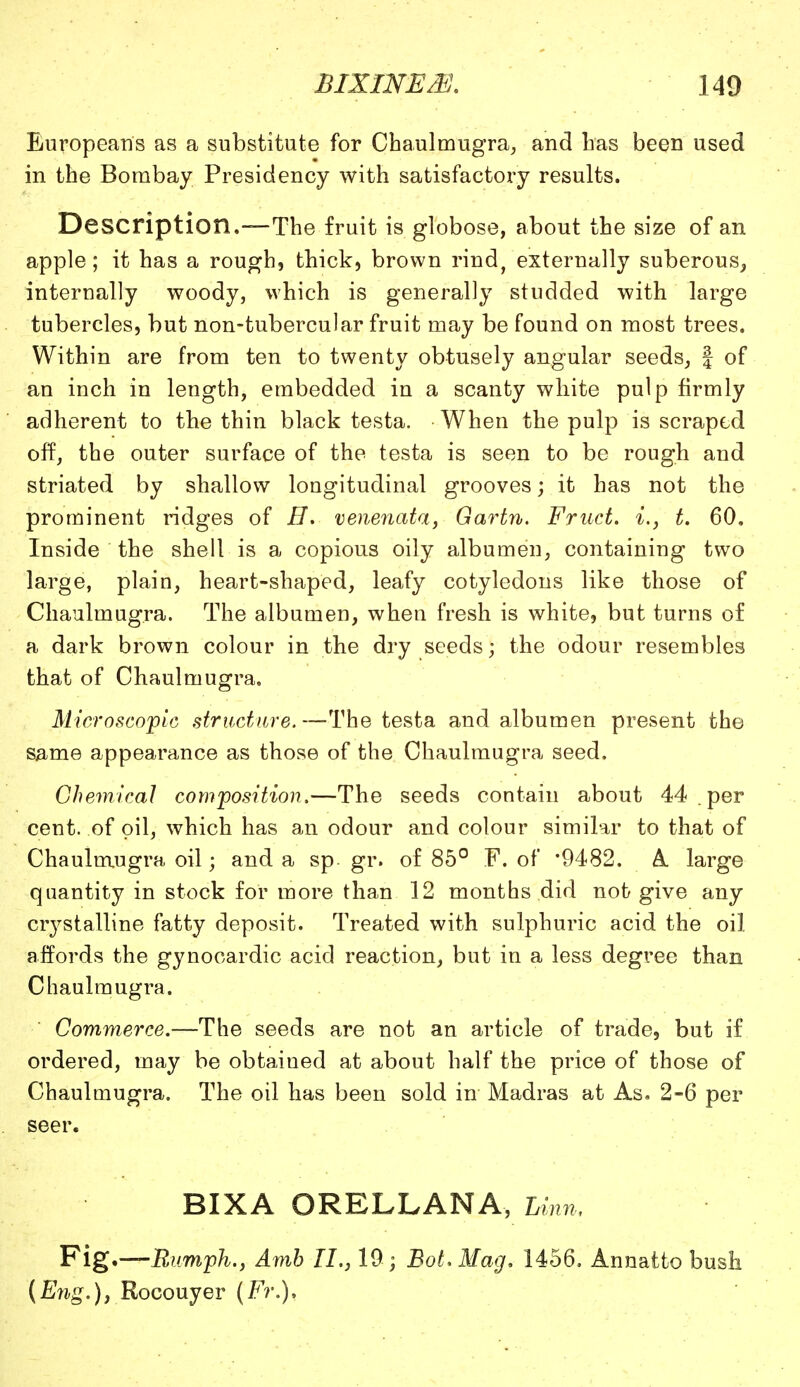 Europeans as a substitute for Chaulmugra, and Las been used in the Bombay Presidency with satisfactory results. Description.—The fruit is globose, about the size of an apple; it has a rough, thick, brown rind, externally suberous,, internally woody, which is generally studded with large tubercles, but non-tubercular fruit may be found on most trees. Within are from ten to twenty obtusely angular seeds, f of an inch in length, embedded in a scanty white pulp firmly adherent to the thin black testa. When the pulp is scraped off, the outer surface of the testa is seen to be rough and striated by shallow longitudinal grooves; it has not the prominent ridges of B. venenata, Gartn. Fruct. %., t. 60. Inside the shell is a copious oily albumen, containing two large, plain, heart-shaped, leafy cotyledons like those of Chaulmugra. The albumen, when fresh is white, but turns of a dark brown colour in the dry seeds; the odour resembles that of Chaulmugra. Microscopic structure.—The testa and albumen present the same appearance as those of the Chaulmugra seed. Chemical composition.—The seeds contain about 44 .per cent, of oil, which has an odour and colour similar to that of Chaulmugra oil; and a sp. gr. of 85° F. of '9482. A large quantity in stock for more than 12 months did not give any crystalline fatty deposit. Treated with sulphuric acid the oil affords the gynocardic acid reaction, but in a less degree than Chaulmugra. Commerce.—The seeds are not an article of trade, but if ordered, may be obtained at about half the price of those of Chaulmugra. The oil has been sold in Madras at As. 2-6 per seer. BIXA ORELLANA, Linn, Fig.—Runiph., Amb II., 19 ; Bot. Mag, 1456. Annatto bush (Eng.), Rocouyer (Fr.),