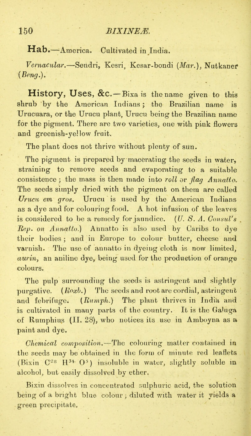 Hab.—America. Cultivated in India. Vernacular.—Sendri, Kesri, Kesar-bondi (Mar.), Nutkaner (Beng.). History, Uses, &C — Bixa is the name given to this shrub by the American Indians; the Brazilian name is Urucuara, or the Urucu plant, Urucu being the Brazilian name for the pigment. There are two varieties, one with pink flowers and greenish-yellow frait. The plant does not thrive without plenty of sun. The pigment is prepared by macerating the seeds in water,, straining to remove seeds and evaporating to a suitable consistence; the mass is then made into roll or flag Annatto-, The seeds simply dried with the pigment on them are called Urucu em gros. Urucu is used by the American Indians as a dye and for colouring food. A hot infusion of the leaves is considered to be a remedy for jaundice. (U. S. A. Consul's Rep. on Annatto.) Annatto is also used by Caribs to dye their bodies ; and in Europe to colour butter, cheese and varnish. The use of annatto in dyeing cloth is now limited, auriny an aniline dye, being used for the production of orang© colours. The pulp surrounding the seeds is astringent and slightly purgative. (Koxb.) The seeds and root are cordial, astringent and febrifuge. (Rumph.) The plant thrives in India and is cultivated in many parts of the country. It is the Galuga of Rumphius (II. 28), who notices its use in Amboyna as a paint and dye. Chemical composition.—-The colouring matter contained in the seeds may be obtained in the form of minute red leaflets (Bixin C28 H3* O5) insoluble in water, slightly soluble in alcohol, but easily dissolved by ether. Bixin dissolves in concentrated sulphuric acid, the solution being of a bright blue colour; diluted with water it yields a green precipitate*