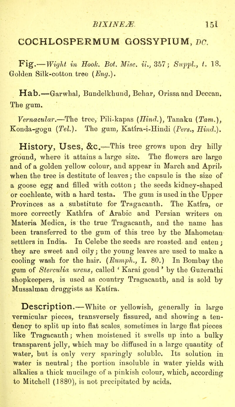 COCHLOSPERMUM GOSSYPIUM, BO. Fig.—Wight in Book. Bot. Misc. ii.} 357; Suppl, t. 18. Golden Silk-cotton tree (Eng.)* Hab.—Garwhal, Bundelkhund, Behar, Orissaand Deccan. The gum. Vernacular.—The tree/ Pili-kapas (Hind.), Tanaku (Tarn.), Konda-gogu (Tel.). The gum, Katira-i-Hindi (Pers., Hind.). History, Uses, &C.—This tree grows upon dry hilly ground, where it attains a large size. The flowers are large and of a golden yellow colour, and appear in March and April* when the tree is destitute of leaves; the capsule is the size of a goose egg and filled with cotton; the seeds kidney-shaped or cochleate, with a hard testa. The gum is used in the Upper Provinces as a substitute for Tragacanth. The Katlra, or more correctly Kathira of Arabic and Persian writers on Materia Medica, is the true Tragacanth, and the name has been transferred to the gum of this tree by the Mahometan settlers in India. In Celebe the seeds are roasted and eaten; they are sweet and oily; the young leaves are used to make a cooling wash for the hair. (Rumph., I. 80.) In Bombay the gum of Sterculia urens, called 1 Karai gond' by the Guzerathi shopkeepers, is used as country Tragacanth, and is sold by Mussalman druggists as Katira. Description.—White or yellowish, generally in large vermicular pieces, transversely fissured, and showing a ten- dency to split up into flat scales, sometimes in large flat pieces like Tragacanth; when moistened it swells up into a bulky transpai'ent jelly, which may be diffused in a large quantity of water, but is only very sparingly soluble. Its solution in water is neutral; the portion insoluble in water yields with alkalies a thick mucilage of a pinkish colour, which, according to Mitchell (1880), is not precipitated by acids.